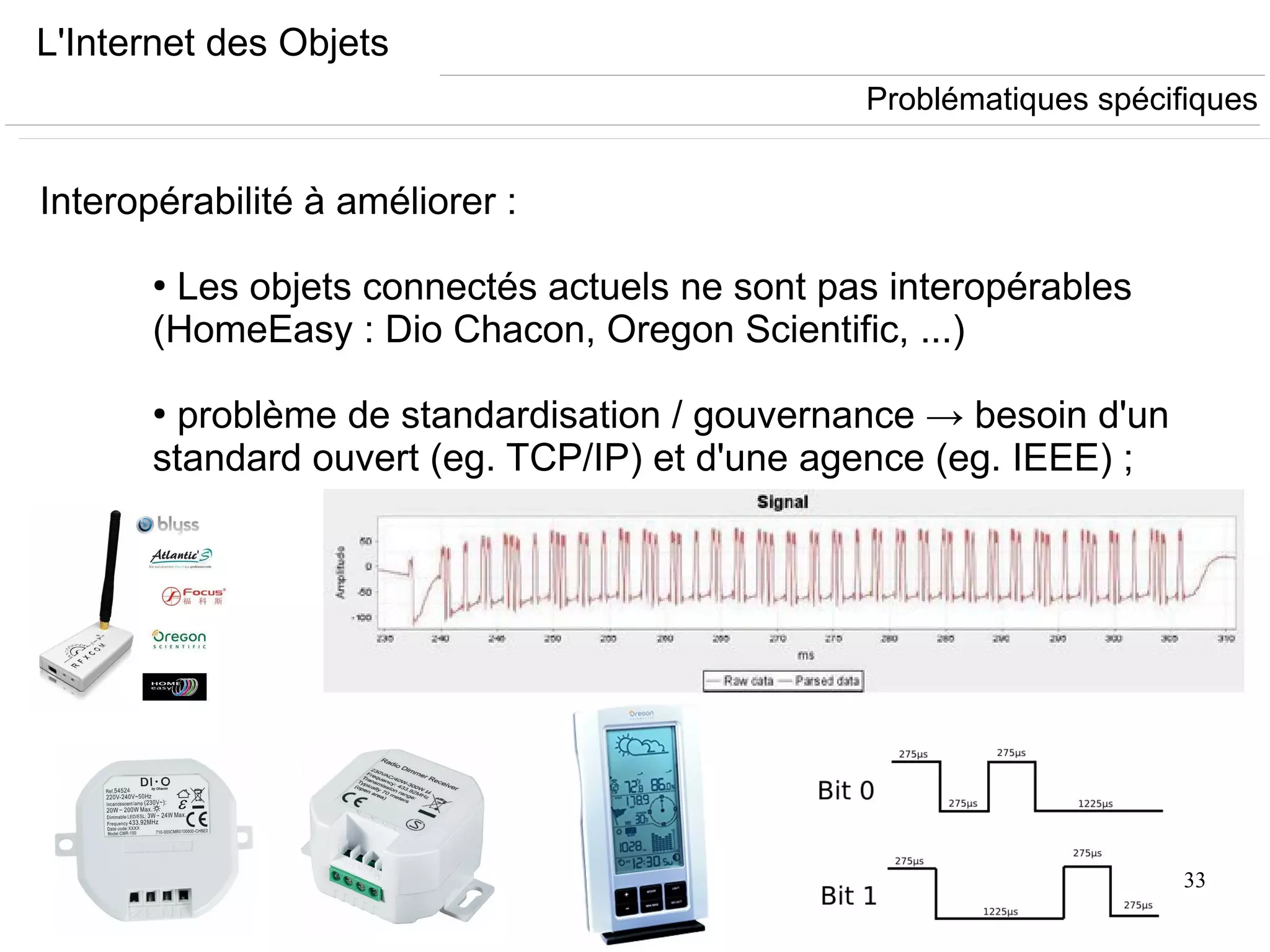 33
L'Internet des Objets
Interopérabilité à améliorer :
●
Les objets connectés actuels ne sont pas interopérables
(HomeEasy : Dio Chacon, Oregon Scientific, ...)
●
problème de standardisation / gouvernance → besoin d'un
standard ouvert (eg. TCP/IP) et d'une agence (eg. IEEE) ;
Problématiques spécifiques
 