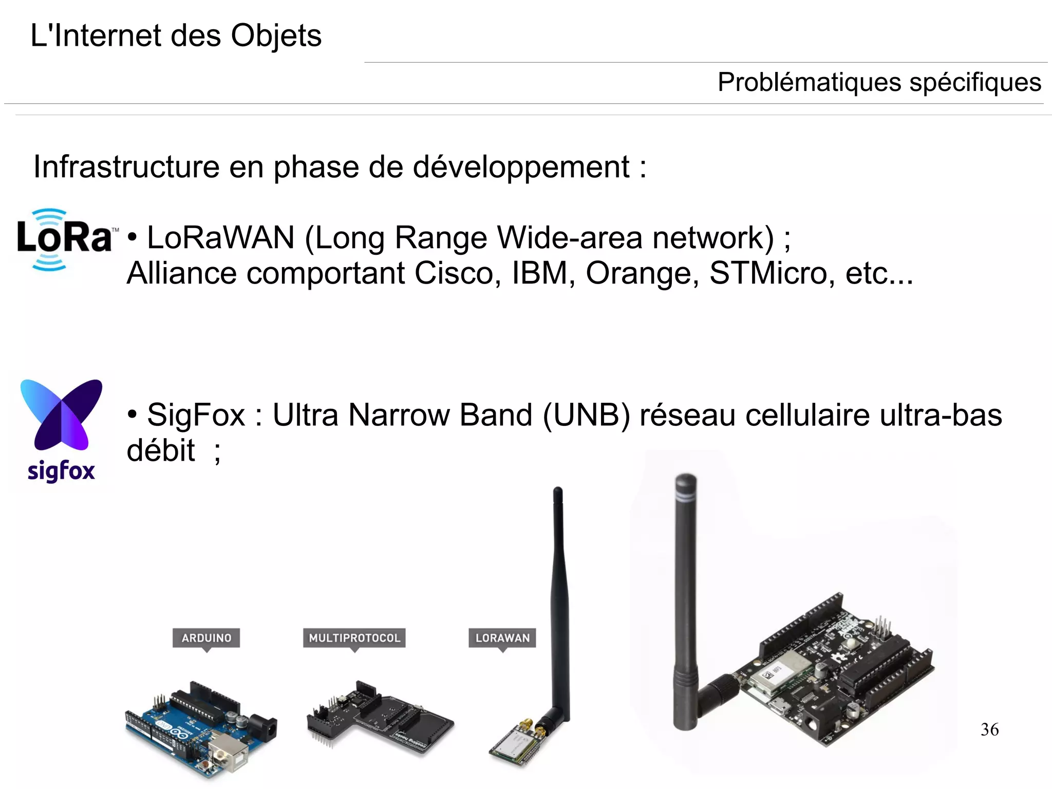 36
L'Internet des Objets
Infrastructure en phase de développement :
●
LoRaWAN (Long Range Wide-area network) ;
Alliance comportant Cisco, IBM, Orange, STMicro, etc...
●
SigFox : Ultra Narrow Band (UNB) réseau cellulaire ultra-bas
débit ;
Problématiques spécifiques
 
