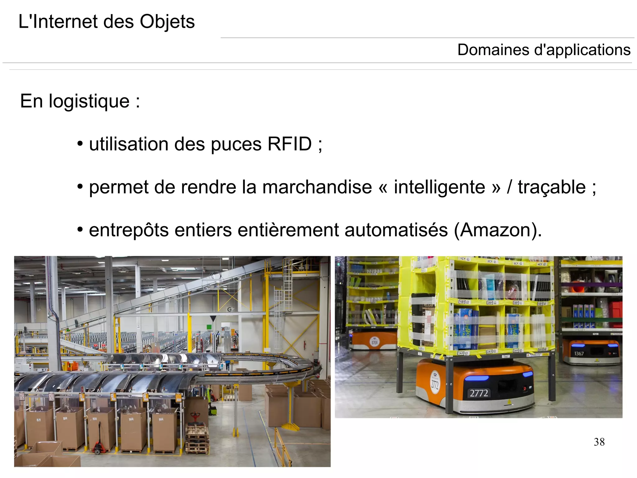 38
L'Internet des Objets
En logistique :
●
utilisation des puces RFID ;
●
permet de rendre la marchandise « intelligente » / traçable ;
●
entrepôts entiers entièrement automatisés (Amazon).
Domaines d'applications
 