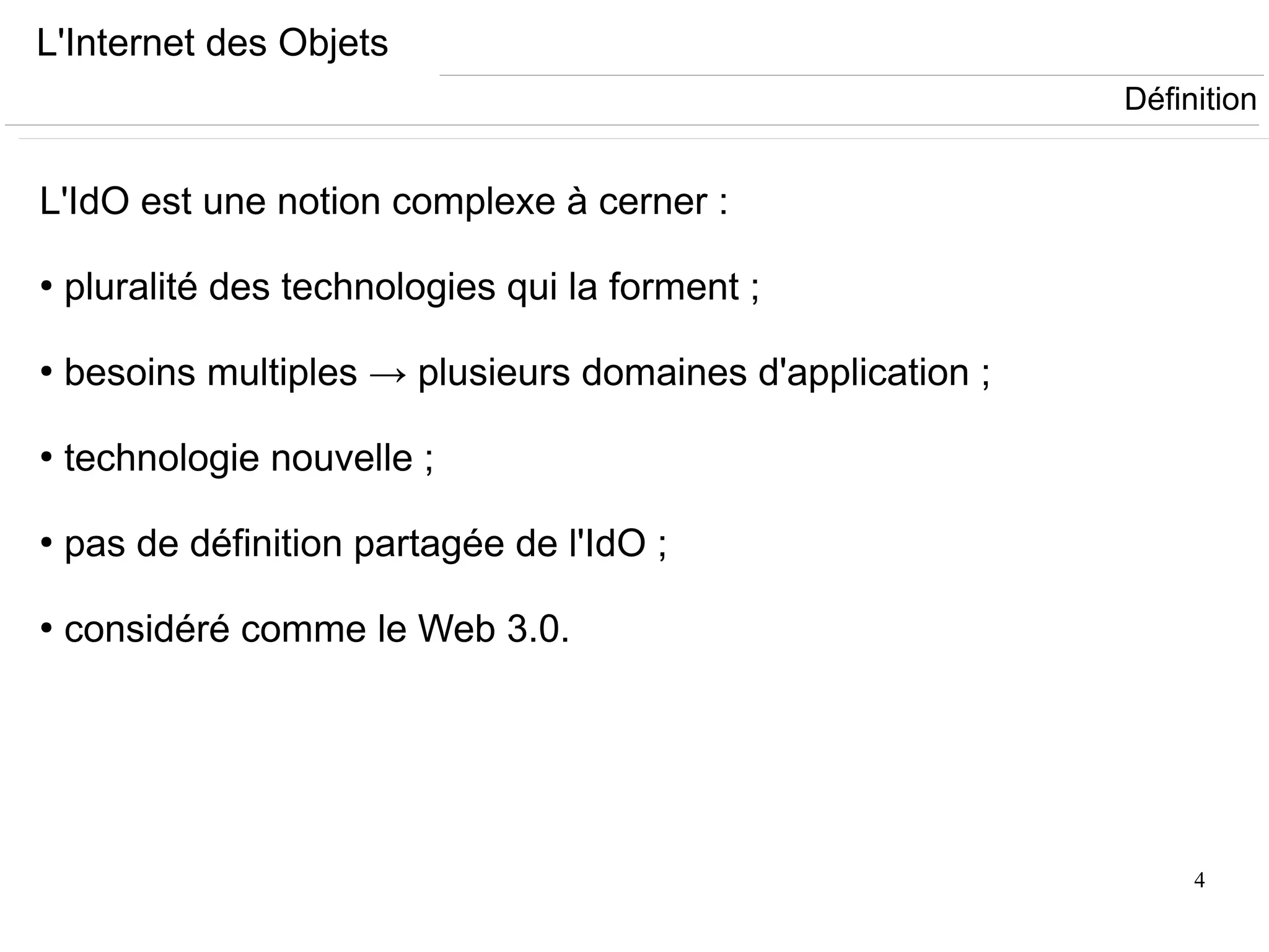 4
L'Internet des Objets
L'IdO est une notion complexe à cerner :
●
pluralité des technologies qui la forment ;
●
besoins multiples → plusieurs domaines d'application ;
●
technologie nouvelle ;
●
pas de définition partagée de l'IdO ;
●
considéré comme le Web 3.0.
Définition
 