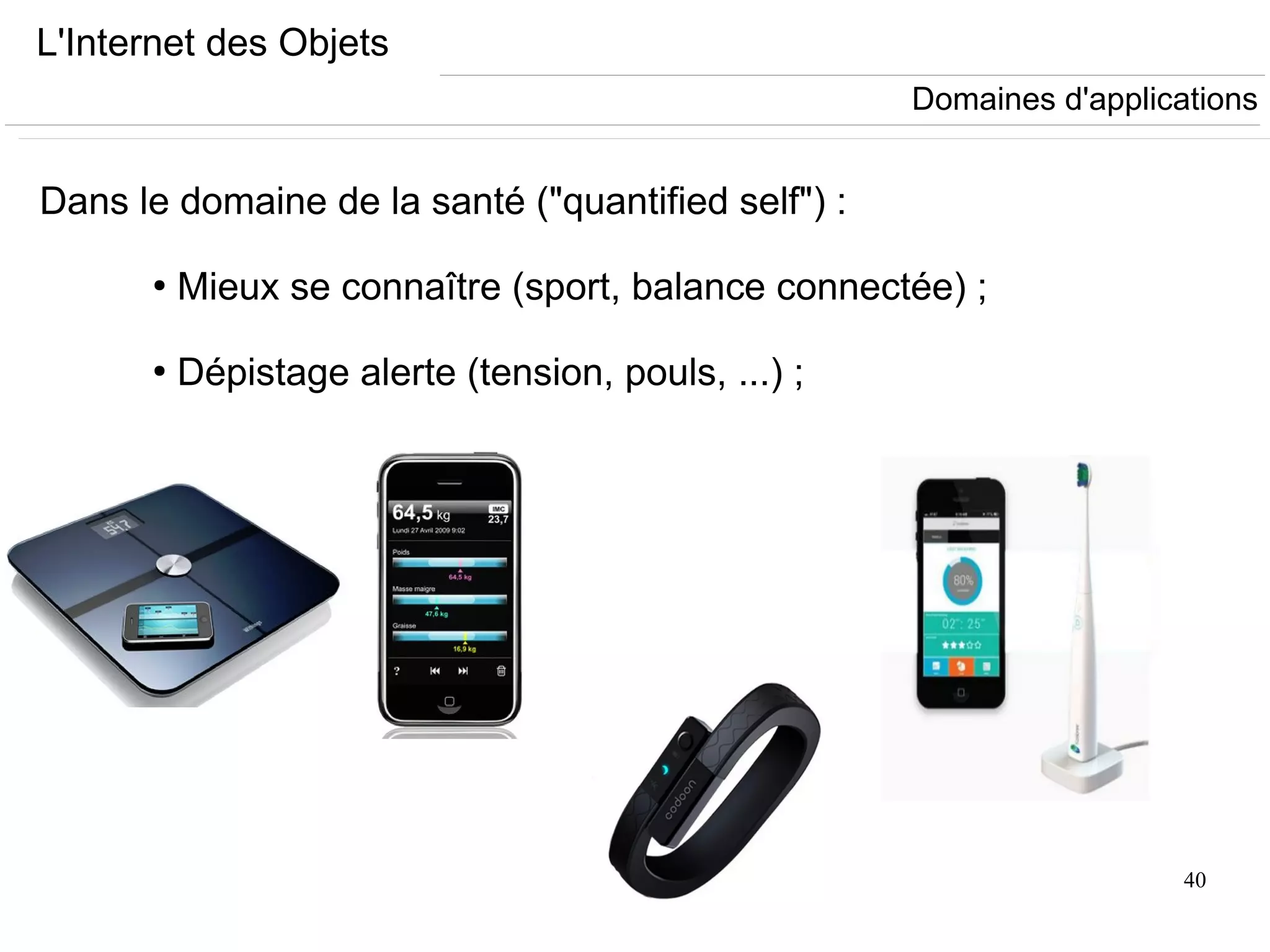 40
L'Internet des Objets
Dans le domaine de la santé ("quantified self") :
●
Mieux se connaître (sport, balance connectée) ;
●
Dépistage alerte (tension, pouls, ...) ;
Domaines d'applications
 