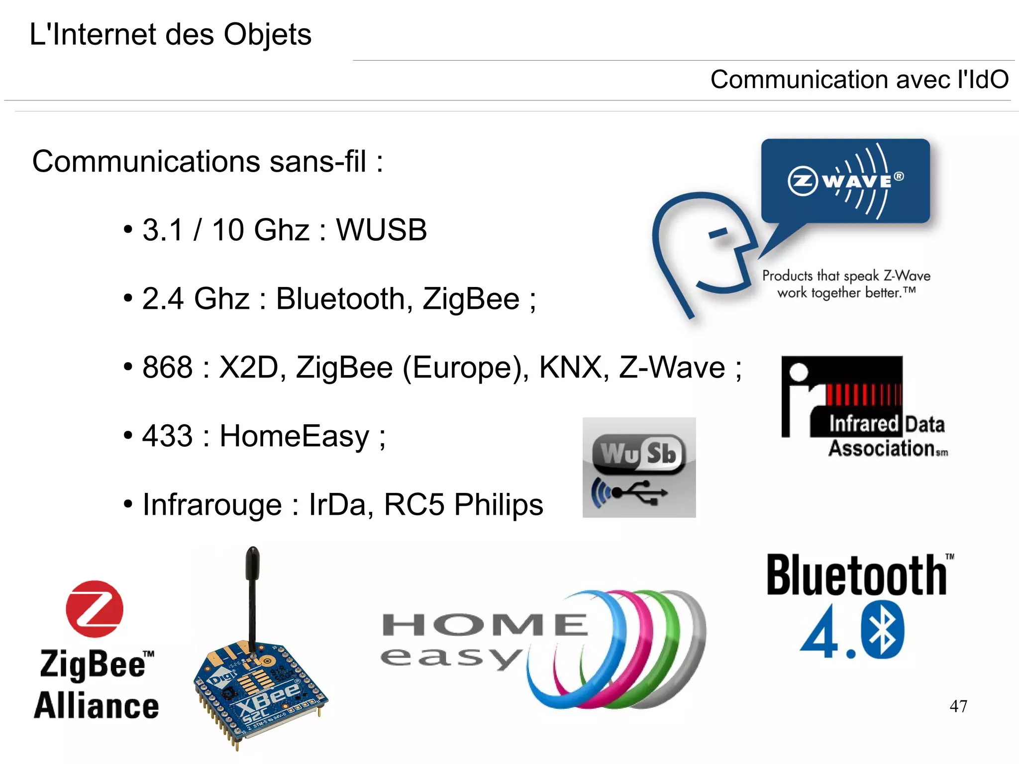 47
L'Internet des Objets
Communications sans-fil :
●
3.1 / 10 Ghz : WUSB
●
2.4 Ghz : Bluetooth, ZigBee ;
●
868 : X2D, ZigBee (Europe), KNX, Z-Wave ;
●
433 : HomeEasy ;
●
Infrarouge : IrDa, RC5 Philips
Communication avec l'IdO
 