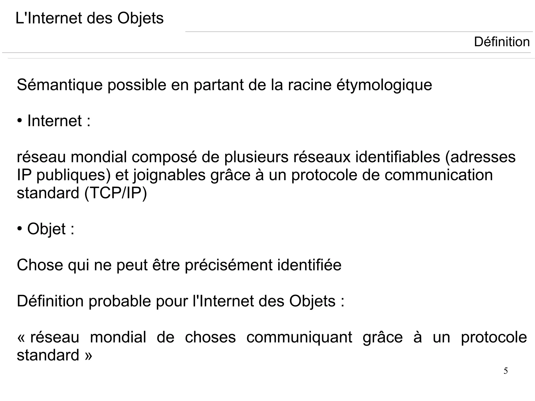 5
L'Internet des Objets
Sémantique possible en partant de la racine étymologique
●
Internet :
réseau mondial composé de plusieurs réseaux identifiables (adresses
IP publiques) et joignables grâce à un protocole de communication
standard (TCP/IP)
●
Objet :
Chose qui ne peut être précisément identifiée
Définition probable pour l'Internet des Objets :
« réseau mondial de choses communiquant grâce à un protocole
standard »
Définition
 