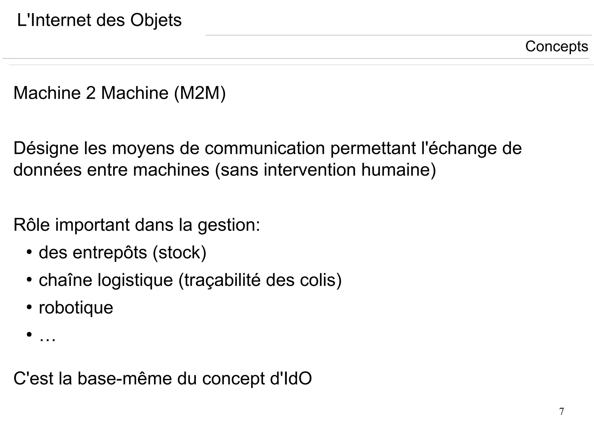 7
L'Internet des Objets
Machine 2 Machine (M2M)
Désigne les moyens de communication permettant l'échange de
données entre machines (sans intervention humaine)
Rôle important dans la gestion:
●
des entrepôts (stock)
●
chaîne logistique (traçabilité des colis)
●
robotique
●
…
C'est la base-même du concept d'IdO
Concepts
 