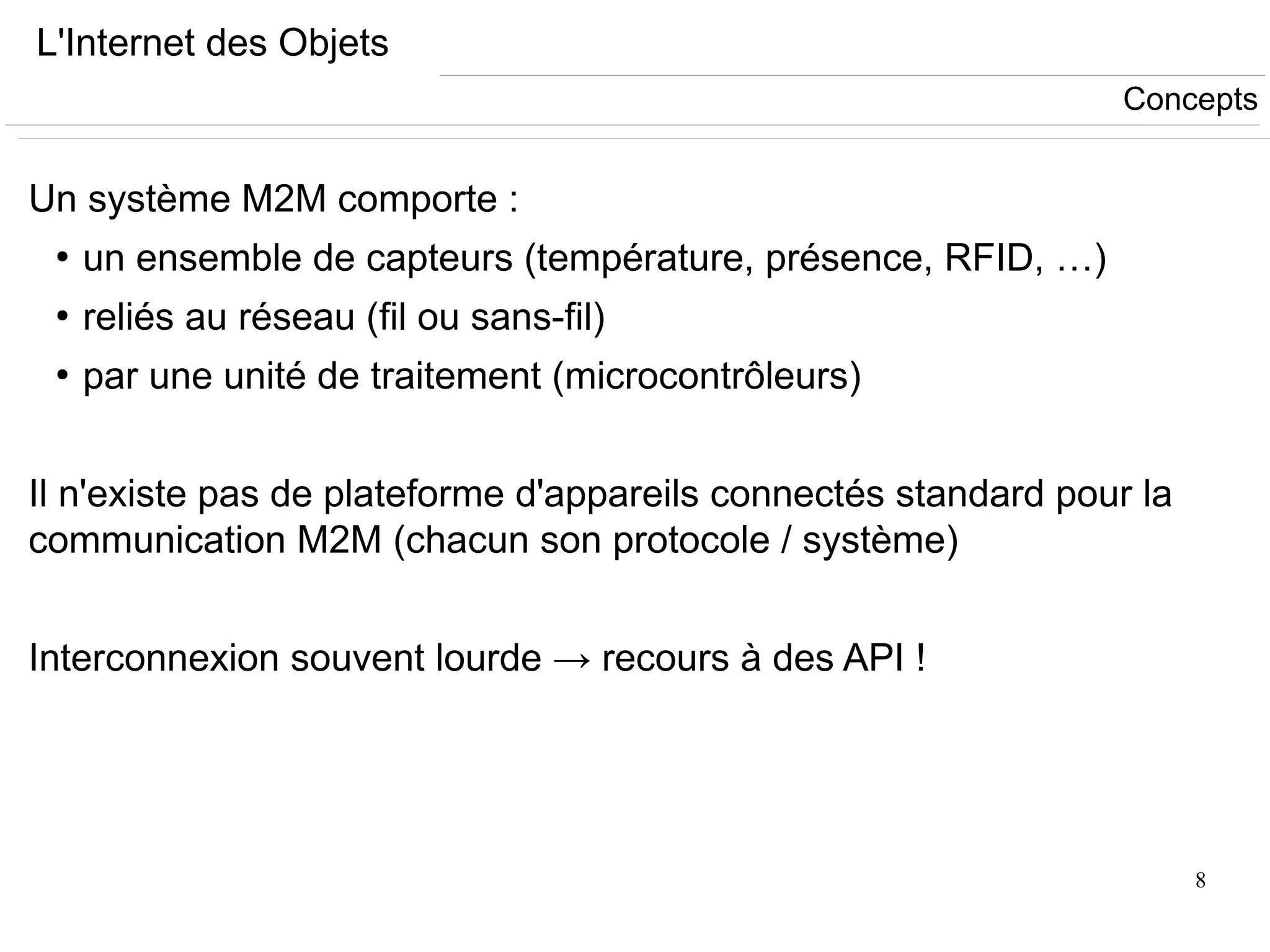 8
L'Internet des Objets
Un système M2M comporte :
●
un ensemble de capteurs (température, présence, RFID, …)
●
reliés au réseau (fil ou sans-fil)
●
par une unité de traitement (microcontrôleurs)
Il n'existe pas de plateforme d'appareils connectés standard pour la
communication M2M (chacun son protocole / système)
Interconnexion souvent lourde → recours à des API !
Concepts
 