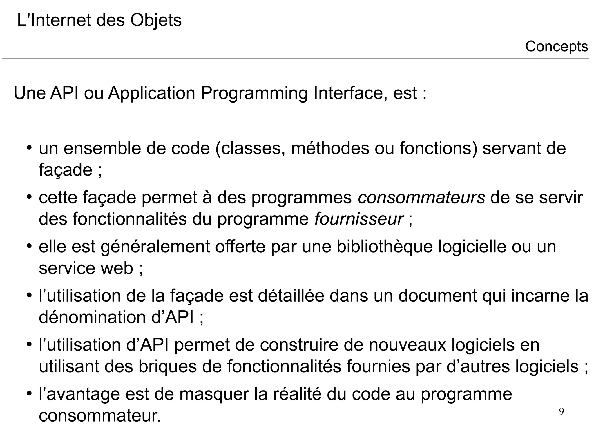 9
L'Internet des Objets
Une API ou Application Programming Interface, est :
●
un ensemble de code (classes, méthodes ou fonctions) servant de
façade ;
●
cette façade permet à des programmes consommateurs de se servir
des fonctionnalités du programme fournisseur ;
●
elle est généralement offerte par une bibliothèque logicielle ou un
service web ;
●
l’utilisation de la façade est détaillée dans un document qui incarne la
dénomination d’API ;
●
l’utilisation d’API permet de construire de nouveaux logiciels en
utilisant des briques de fonctionnalités fournies par d’autres logiciels ;
●
l’avantage est de masquer la réalité du code au programme
consommateur.
Concepts
 