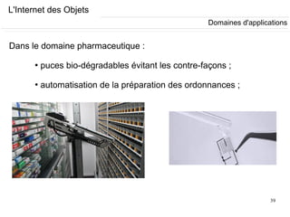 39
L'Internet des Objets
Dans le domaine pharmaceutique :
●
puces bio-dégradables évitant les contre-façons ;
●
automatisation de la préparation des ordonnances ;
Domaines d'applications
 