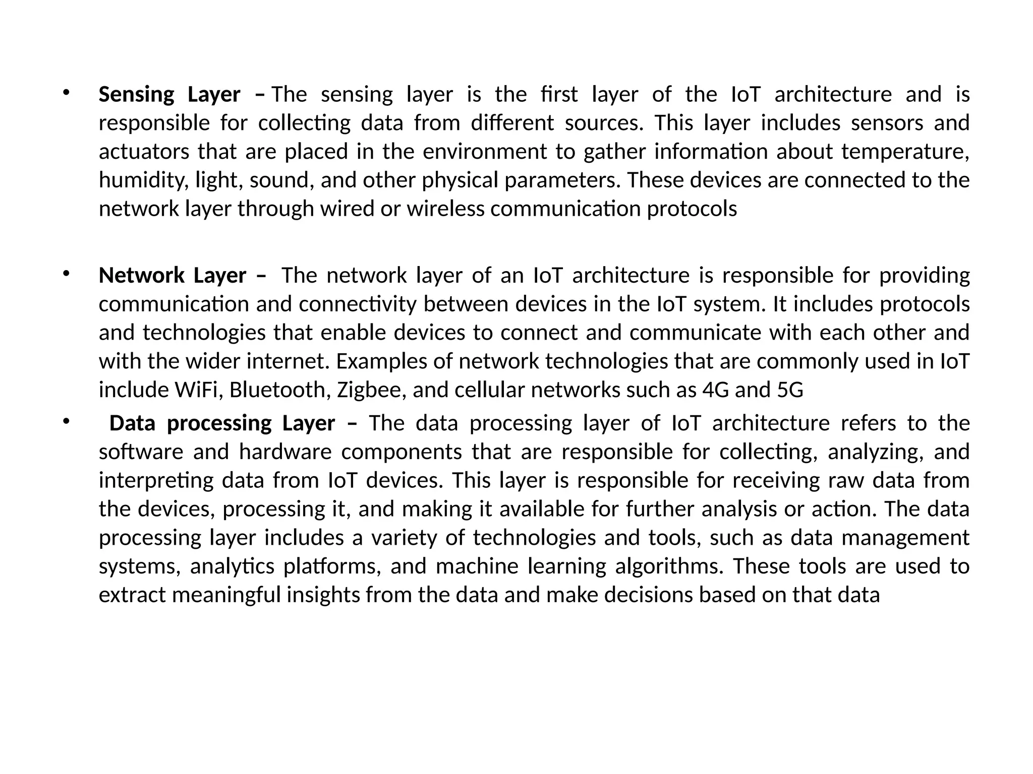 • Sensing Layer – The sensing layer is the first layer of the IoT architecture and is
responsible for collecting data from different sources. This layer includes sensors and
actuators that are placed in the environment to gather information about temperature,
humidity, light, sound, and other physical parameters. These devices are connected to the
network layer through wired or wireless communication protocols
• Network Layer – The network layer of an IoT architecture is responsible for providing
communication and connectivity between devices in the IoT system. It includes protocols
and technologies that enable devices to connect and communicate with each other and
with the wider internet. Examples of network technologies that are commonly used in IoT
include WiFi, Bluetooth, Zigbee, and cellular networks such as 4G and 5G
• Data processing Layer – The data processing layer of IoT architecture refers to the
software and hardware components that are responsible for collecting, analyzing, and
interpreting data from IoT devices. This layer is responsible for receiving raw data from
the devices, processing it, and making it available for further analysis or action. The data
processing layer includes a variety of technologies and tools, such as data management
systems, analytics platforms, and machine learning algorithms. These tools are used to
extract meaningful insights from the data and make decisions based on that data
 