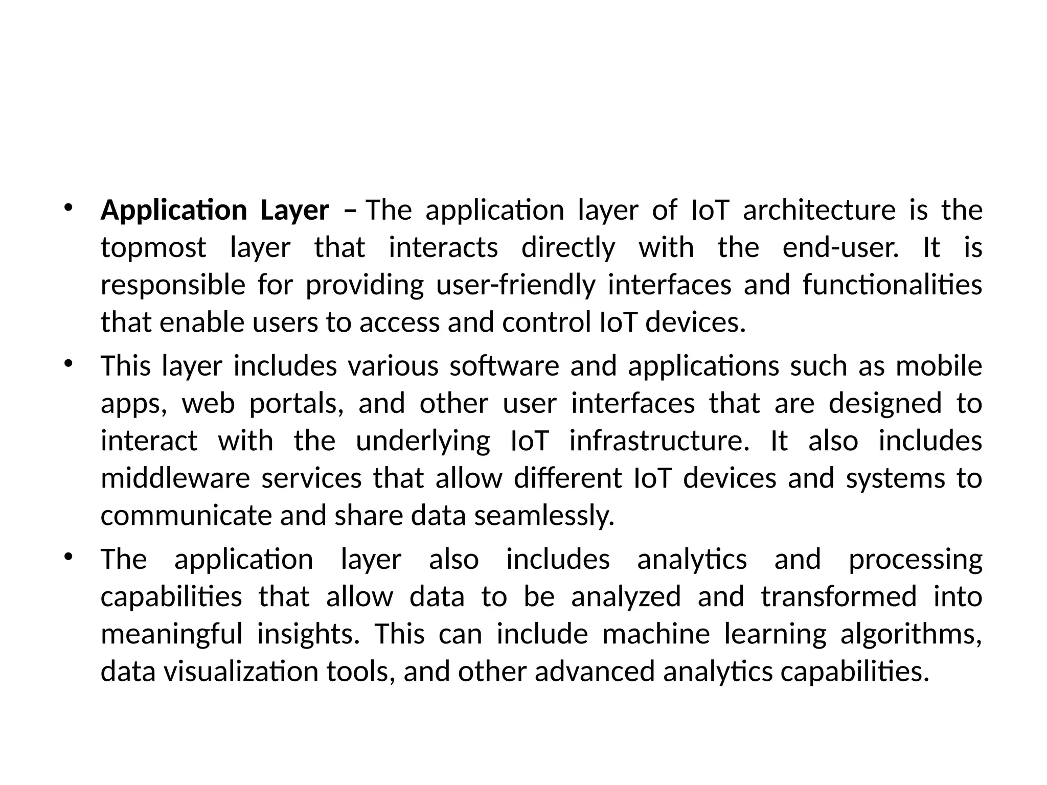 • Application Layer – The application layer of IoT architecture is the
topmost layer that interacts directly with the end-user. It is
responsible for providing user-friendly interfaces and functionalities
that enable users to access and control IoT devices.
• This layer includes various software and applications such as mobile
apps, web portals, and other user interfaces that are designed to
interact with the underlying IoT infrastructure. It also includes
middleware services that allow different IoT devices and systems to
communicate and share data seamlessly.
• The application layer also includes analytics and processing
capabilities that allow data to be analyzed and transformed into
meaningful insights. This can include machine learning algorithms,
data visualization tools, and other advanced analytics capabilities.
 