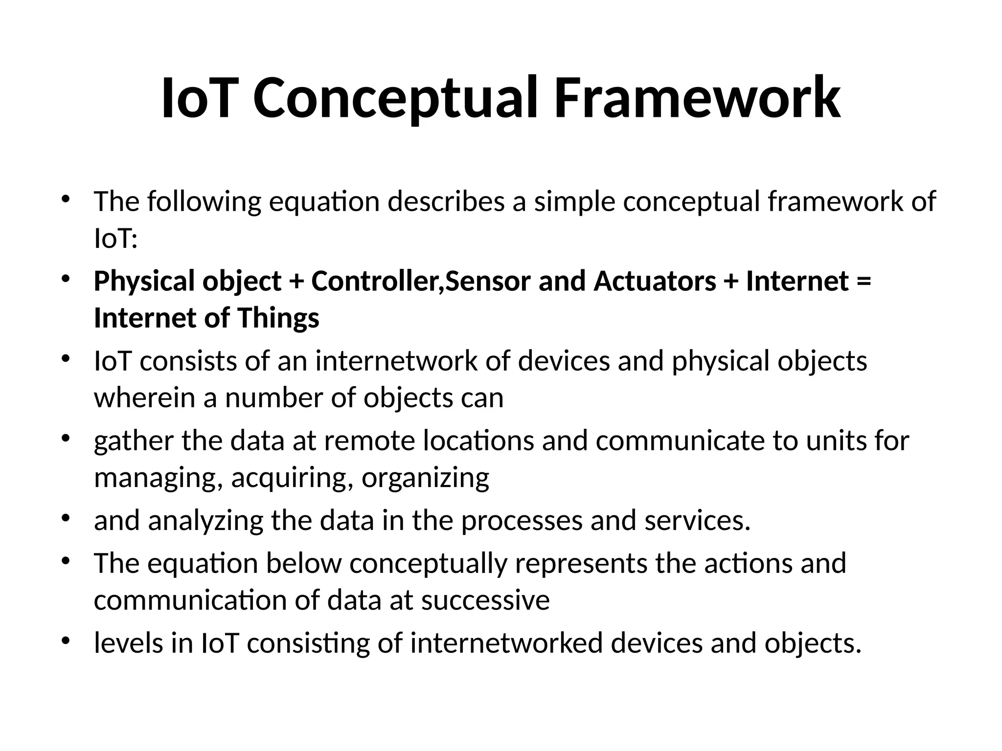 IoT Conceptual Framework
• The following equation describes a simple conceptual framework of
IoT:
• Physical object + Controller,Sensor and Actuators + Internet =
Internet of Things
• IoT consists of an internetwork of devices and physical objects
wherein a number of objects can
• gather the data at remote locations and communicate to units for
managing, acquiring, organizing
• and analyzing the data in the processes and services.
• The equation below conceptually represents the actions and
communication of data at successive
• levels in IoT consisting of internetworked devices and objects.
 
