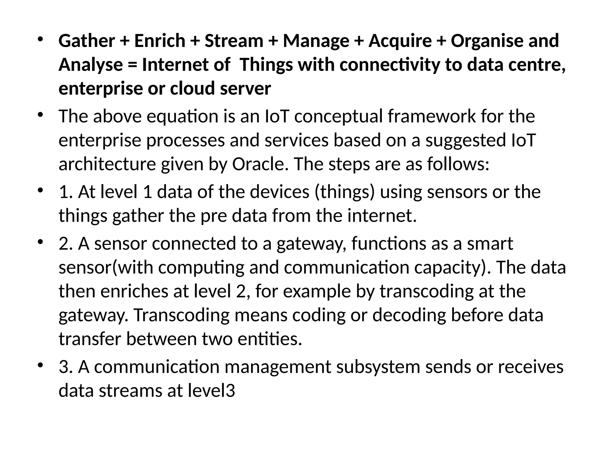 • Gather + Enrich + Stream + Manage + Acquire + Organise and
Analyse = Internet of Things with connectivity to data centre,
enterprise or cloud server
• The above equation is an IoT conceptual framework for the
enterprise processes and services based on a suggested IoT
architecture given by Oracle. The steps are as follows:
• 1. At level 1 data of the devices (things) using sensors or the
things gather the pre data from the internet.
• 2. A sensor connected to a gateway, functions as a smart
sensor(with computing and communication capacity). The data
then enriches at level 2, for example by transcoding at the
gateway. Transcoding means coding or decoding before data
transfer between two entities.
• 3. A communication management subsystem sends or receives
data streams at level3
 