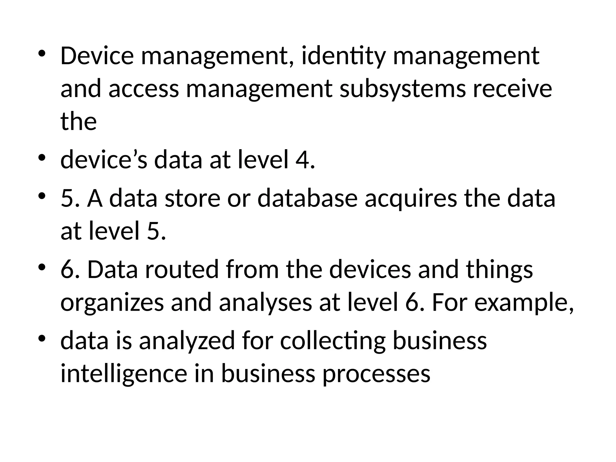• Device management, identity management
and access management subsystems receive
the
• device’s data at level 4.
• 5. A data store or database acquires the data
at level 5.
• 6. Data routed from the devices and things
organizes and analyses at level 6. For example,
• data is analyzed for collecting business
intelligence in business processes
 
