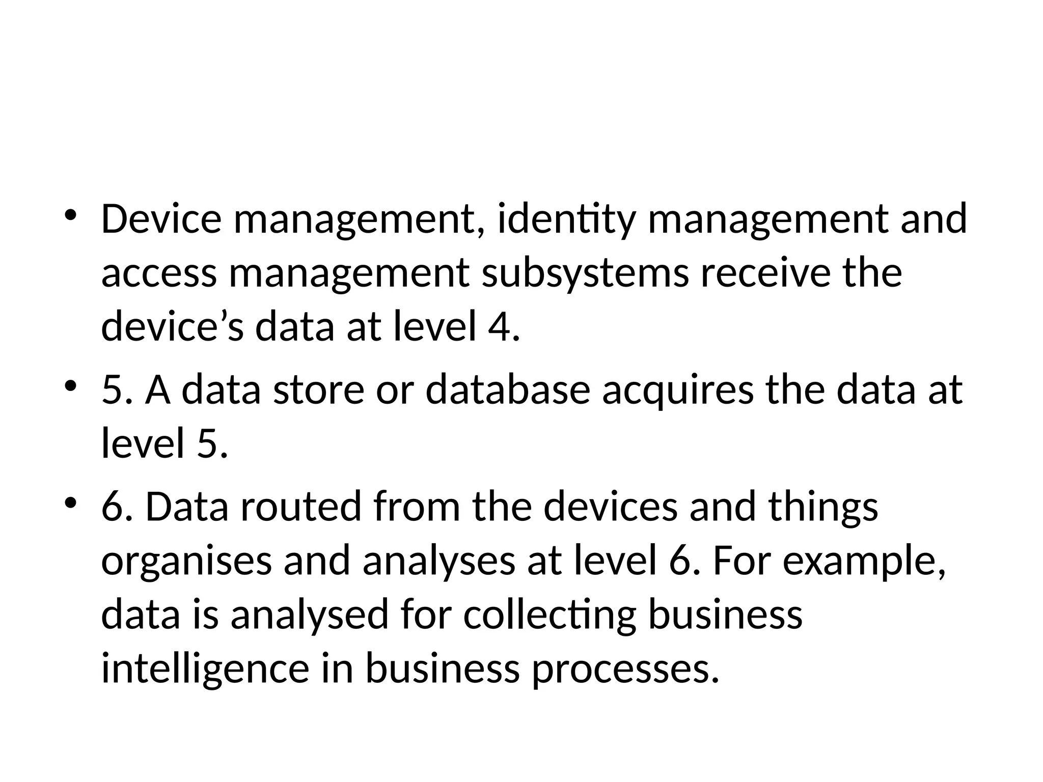 • Device management, identity management and
access management subsystems receive the
device’s data at level 4.
• 5. A data store or database acquires the data at
level 5.
• 6. Data routed from the devices and things
organises and analyses at level 6. For example,
data is analysed for collecting business
intelligence in business processes.
 