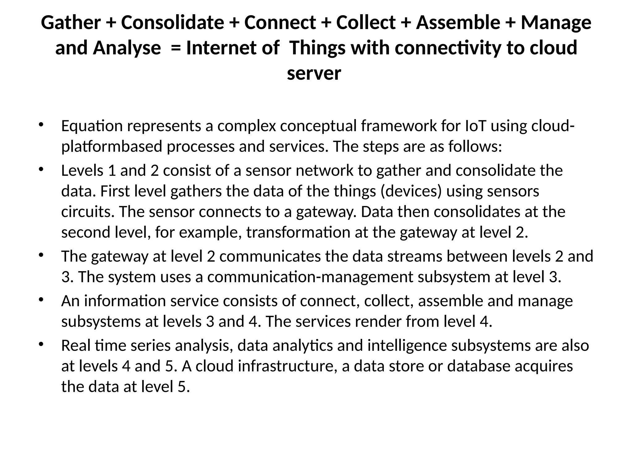 Gather + Consolidate + Connect + Collect + Assemble + Manage
and Analyse = Internet of Things with connectivity to cloud
server
• Equation represents a complex conceptual framework for IoT using cloud-
platformbased processes and services. The steps are as follows:
• Levels 1 and 2 consist of a sensor network to gather and consolidate the
data. First level gathers the data of the things (devices) using sensors
circuits. The sensor connects to a gateway. Data then consolidates at the
second level, for example, transformation at the gateway at level 2.
• The gateway at level 2 communicates the data streams between levels 2 and
3. The system uses a communication-management subsystem at level 3.
• An information service consists of connect, collect, assemble and manage
subsystems at levels 3 and 4. The services render from level 4.
• Real time series analysis, data analytics and intelligence subsystems are also
at levels 4 and 5. A cloud infrastructure, a data store or database acquires
the data at level 5.
 