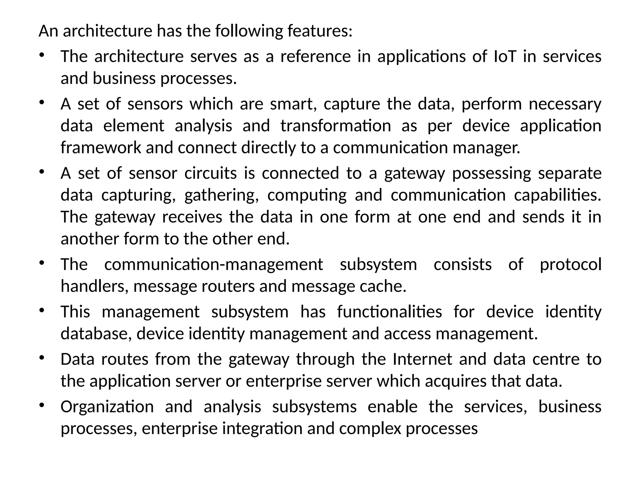 An architecture has the following features:
• The architecture serves as a reference in applications of IoT in services
and business processes.
• A set of sensors which are smart, capture the data, perform necessary
data element analysis and transformation as per device application
framework and connect directly to a communication manager.
• A set of sensor circuits is connected to a gateway possessing separate
data capturing, gathering, computing and communication capabilities.
The gateway receives the data in one form at one end and sends it in
another form to the other end.
• The communication-management subsystem consists of protocol
handlers, message routers and message cache.
• This management subsystem has functionalities for device identity
database, device identity management and access management.
• Data routes from the gateway through the Internet and data centre to
the application server or enterprise server which acquires that data.
• Organization and analysis subsystems enable the services, business
processes, enterprise integration and complex processes
 
