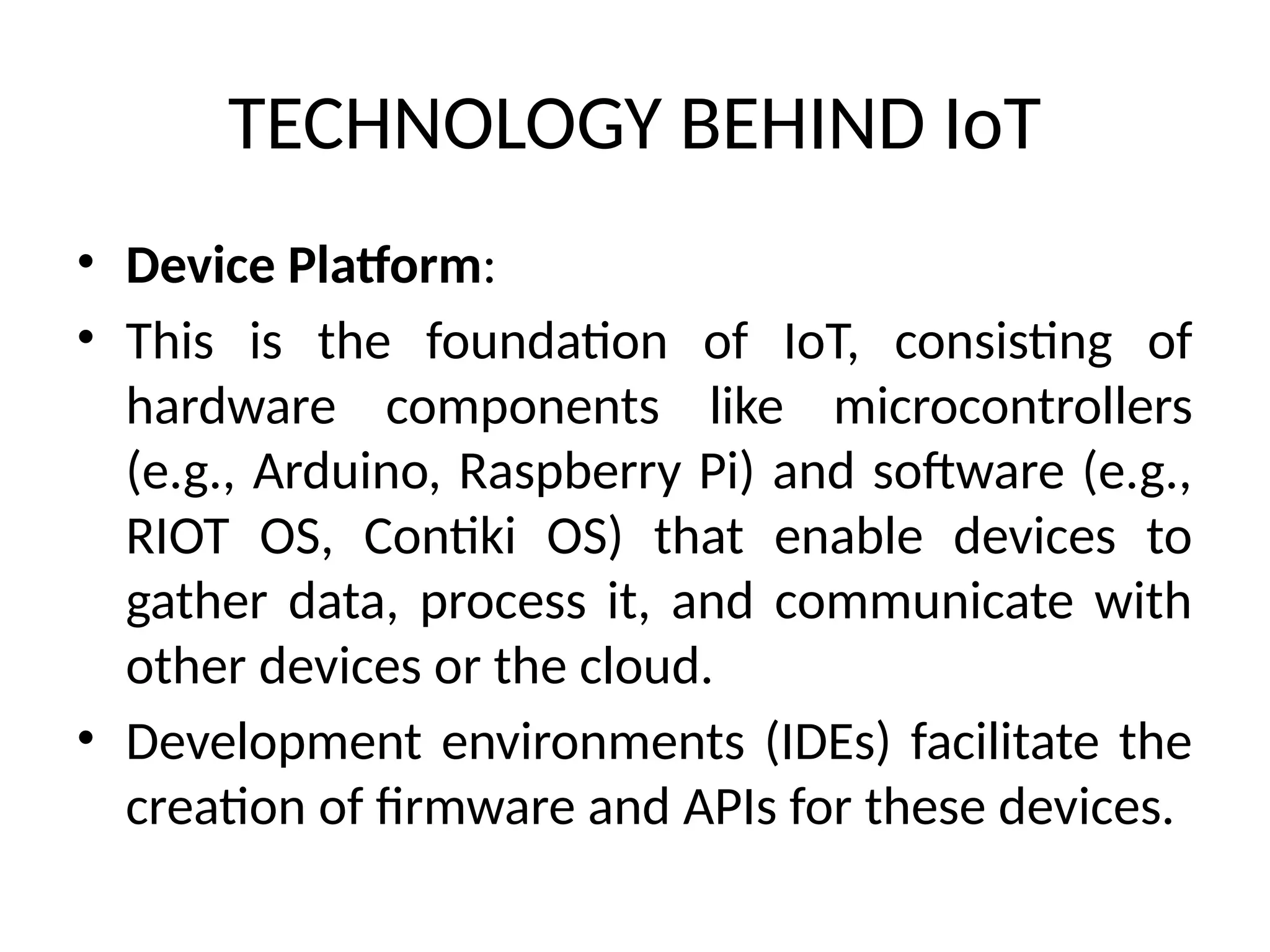 TECHNOLOGY BEHIND IoT
• Device Platform:
• This is the foundation of IoT, consisting of
hardware components like microcontrollers
(e.g., Arduino, Raspberry Pi) and software (e.g.,
RIOT OS, Contiki OS) that enable devices to
gather data, process it, and communicate with
other devices or the cloud.
• Development environments (IDEs) facilitate the
creation of firmware and APIs for these devices.
 