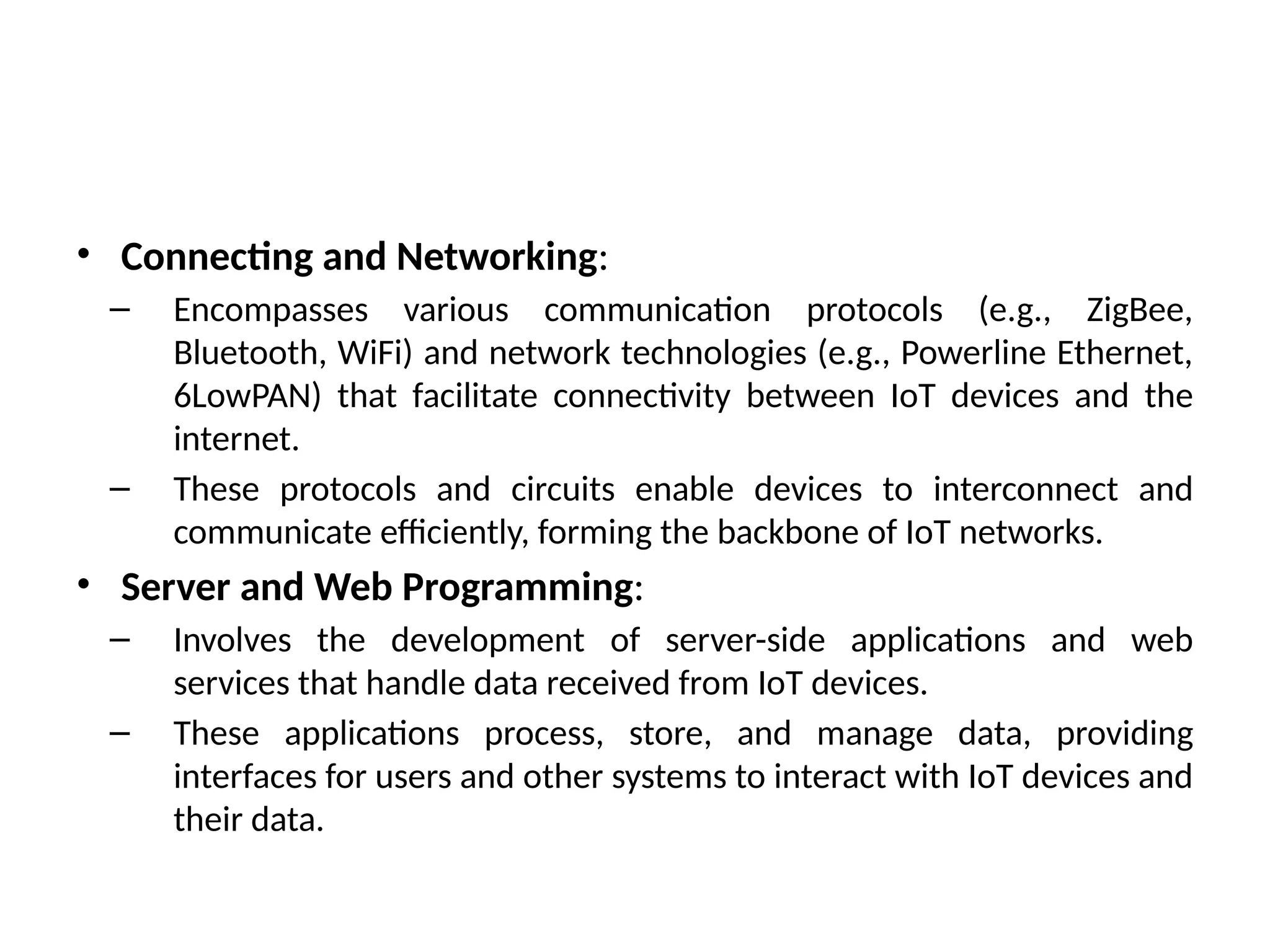 • Connecting and Networking:
– Encompasses various communication protocols (e.g., ZigBee,
Bluetooth, WiFi) and network technologies (e.g., Powerline Ethernet,
6LowPAN) that facilitate connectivity between IoT devices and the
internet.
– These protocols and circuits enable devices to interconnect and
communicate efficiently, forming the backbone of IoT networks.
• Server and Web Programming:
– Involves the development of server-side applications and web
services that handle data received from IoT devices.
– These applications process, store, and manage data, providing
interfaces for users and other systems to interact with IoT devices and
their data.
 
