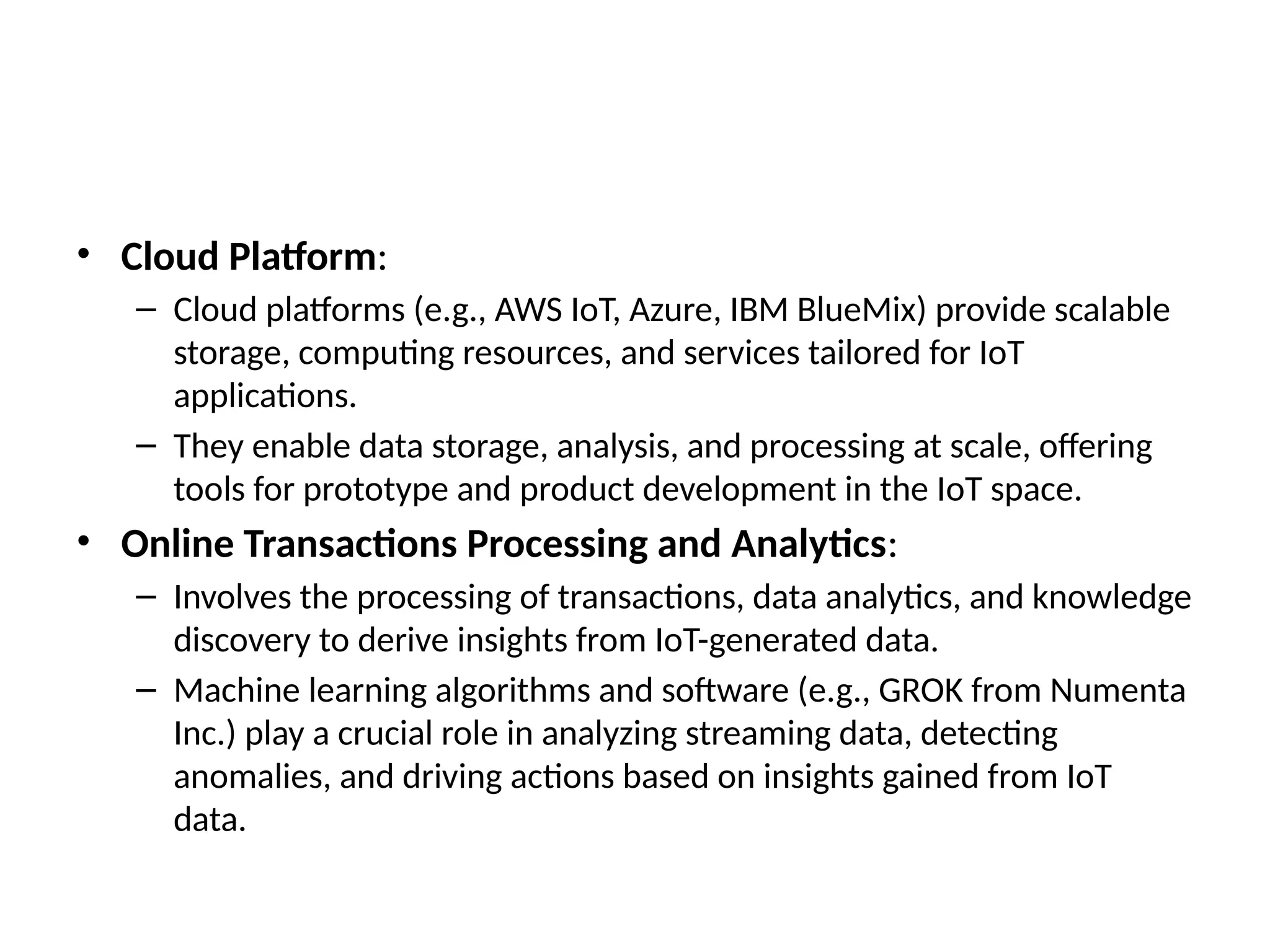• Cloud Platform:
– Cloud platforms (e.g., AWS IoT, Azure, IBM BlueMix) provide scalable
storage, computing resources, and services tailored for IoT
applications.
– They enable data storage, analysis, and processing at scale, offering
tools for prototype and product development in the IoT space.
• Online Transactions Processing and Analytics:
– Involves the processing of transactions, data analytics, and knowledge
discovery to derive insights from IoT-generated data.
– Machine learning algorithms and software (e.g., GROK from Numenta
Inc.) play a crucial role in analyzing streaming data, detecting
anomalies, and driving actions based on insights gained from IoT
data.
 