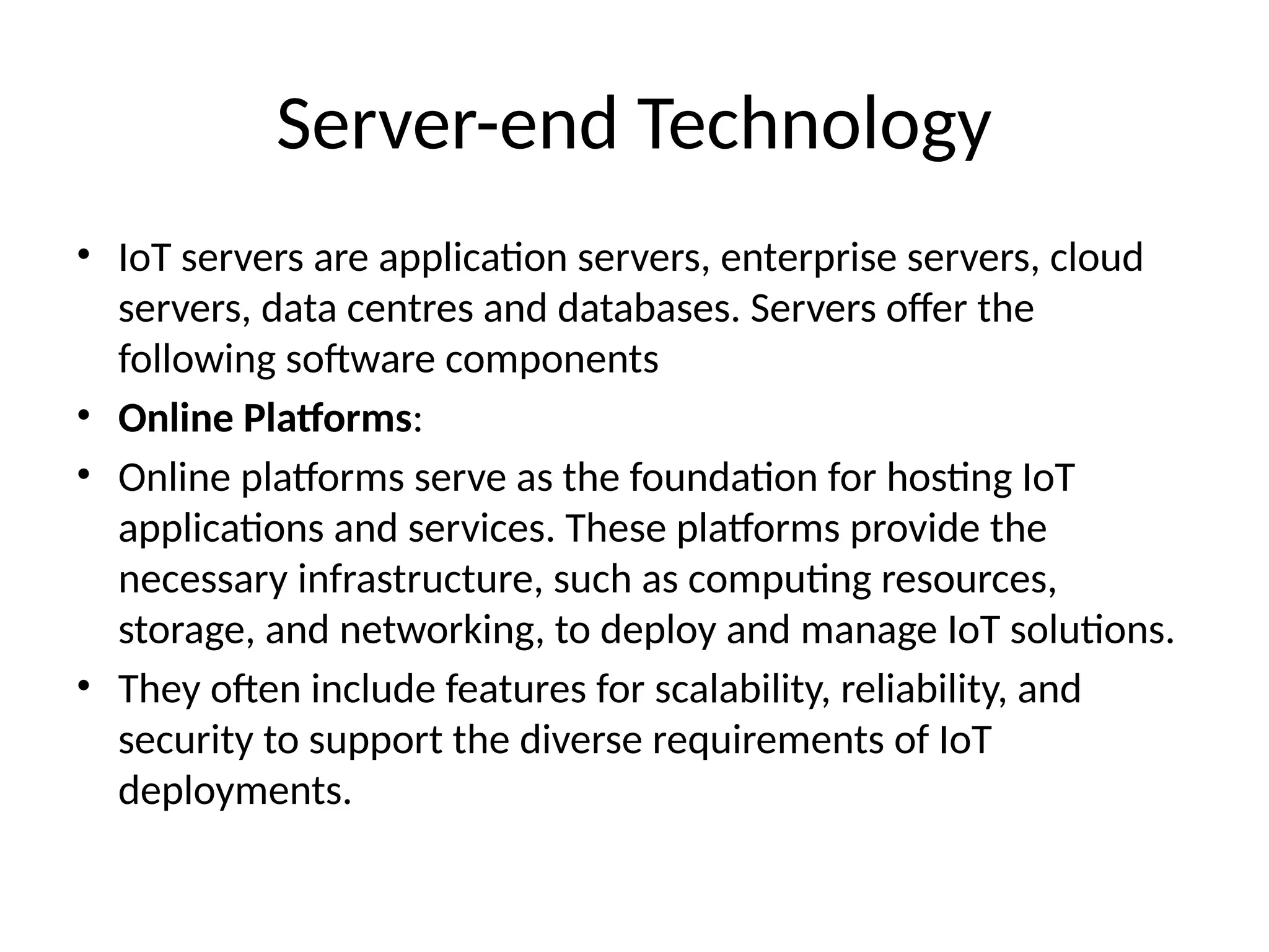 Server-end Technology
• IoT servers are application servers, enterprise servers, cloud
servers, data centres and databases. Servers offer the
following software components
• Online Platforms:
• Online platforms serve as the foundation for hosting IoT
applications and services. These platforms provide the
necessary infrastructure, such as computing resources,
storage, and networking, to deploy and manage IoT solutions.
• They often include features for scalability, reliability, and
security to support the diverse requirements of IoT
deployments.
 