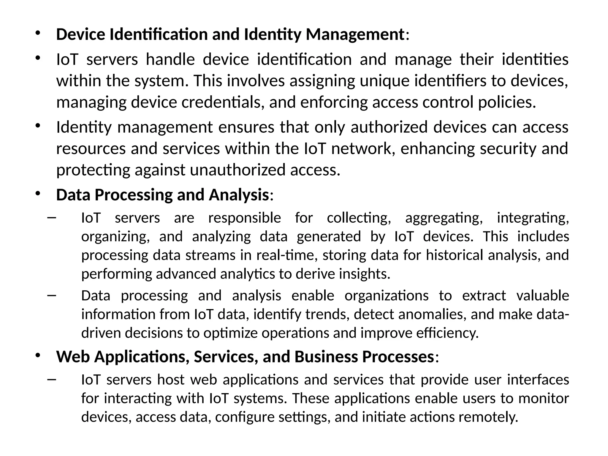 • Device Identification and Identity Management:
• IoT servers handle device identification and manage their identities
within the system. This involves assigning unique identifiers to devices,
managing device credentials, and enforcing access control policies.
• Identity management ensures that only authorized devices can access
resources and services within the IoT network, enhancing security and
protecting against unauthorized access.
• Data Processing and Analysis:
– IoT servers are responsible for collecting, aggregating, integrating,
organizing, and analyzing data generated by IoT devices. This includes
processing data streams in real-time, storing data for historical analysis, and
performing advanced analytics to derive insights.
– Data processing and analysis enable organizations to extract valuable
information from IoT data, identify trends, detect anomalies, and make data-
driven decisions to optimize operations and improve efficiency.
• Web Applications, Services, and Business Processes:
– IoT servers host web applications and services that provide user interfaces
for interacting with IoT systems. These applications enable users to monitor
devices, access data, configure settings, and initiate actions remotely.
 