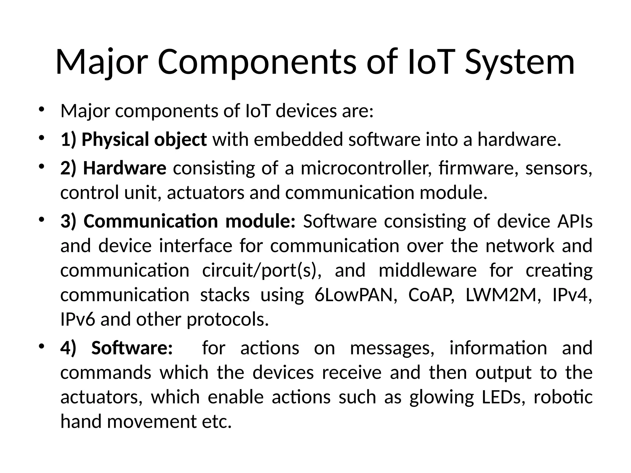 Major Components of IoT System
• Major components of IoT devices are:
• 1) Physical object with embedded software into a hardware.
• 2) Hardware consisting of a microcontroller, firmware, sensors,
control unit, actuators and communication module.
• 3) Communication module: Software consisting of device APIs
and device interface for communication over the network and
communication circuit/port(s), and middleware for creating
communication stacks using 6LowPAN, CoAP, LWM2M, IPv4,
IPv6 and other protocols.
• 4) Software: for actions on messages, information and
commands which the devices receive and then output to the
actuators, which enable actions such as glowing LEDs, robotic
hand movement etc.
 