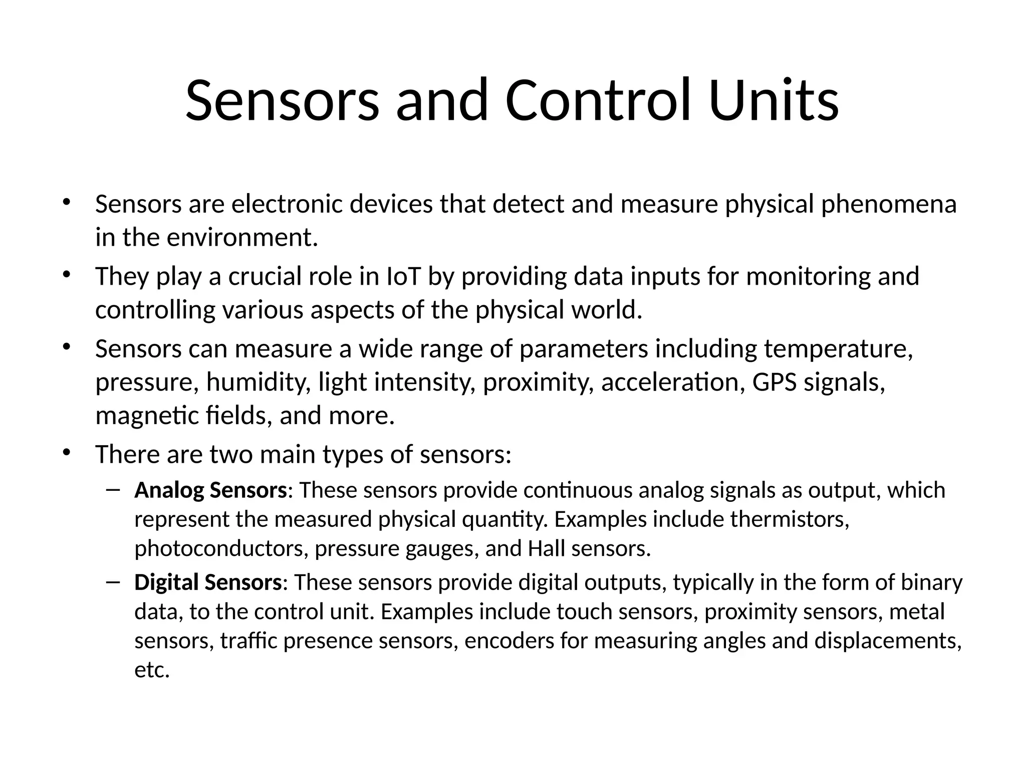 Sensors and Control Units
• Sensors are electronic devices that detect and measure physical phenomena
in the environment.
• They play a crucial role in IoT by providing data inputs for monitoring and
controlling various aspects of the physical world.
• Sensors can measure a wide range of parameters including temperature,
pressure, humidity, light intensity, proximity, acceleration, GPS signals,
magnetic fields, and more.
• There are two main types of sensors:
– Analog Sensors: These sensors provide continuous analog signals as output, which
represent the measured physical quantity. Examples include thermistors,
photoconductors, pressure gauges, and Hall sensors.
– Digital Sensors: These sensors provide digital outputs, typically in the form of binary
data, to the control unit. Examples include touch sensors, proximity sensors, metal
sensors, traffic presence sensors, encoders for measuring angles and displacements,
etc.
 