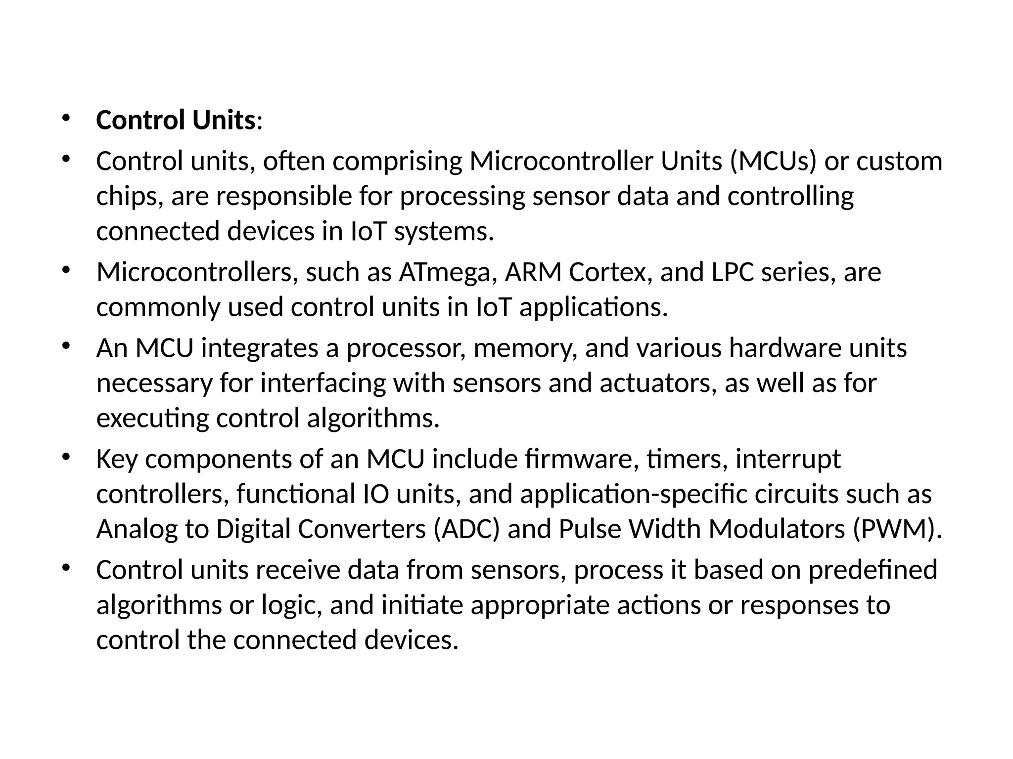 • Control Units:
• Control units, often comprising Microcontroller Units (MCUs) or custom
chips, are responsible for processing sensor data and controlling
connected devices in IoT systems.
• Microcontrollers, such as ATmega, ARM Cortex, and LPC series, are
commonly used control units in IoT applications.
• An MCU integrates a processor, memory, and various hardware units
necessary for interfacing with sensors and actuators, as well as for
executing control algorithms.
• Key components of an MCU include firmware, timers, interrupt
controllers, functional IO units, and application-specific circuits such as
Analog to Digital Converters (ADC) and Pulse Width Modulators (PWM).
• Control units receive data from sensors, process it based on predefined
algorithms or logic, and initiate appropriate actions or responses to
control the connected devices.
 