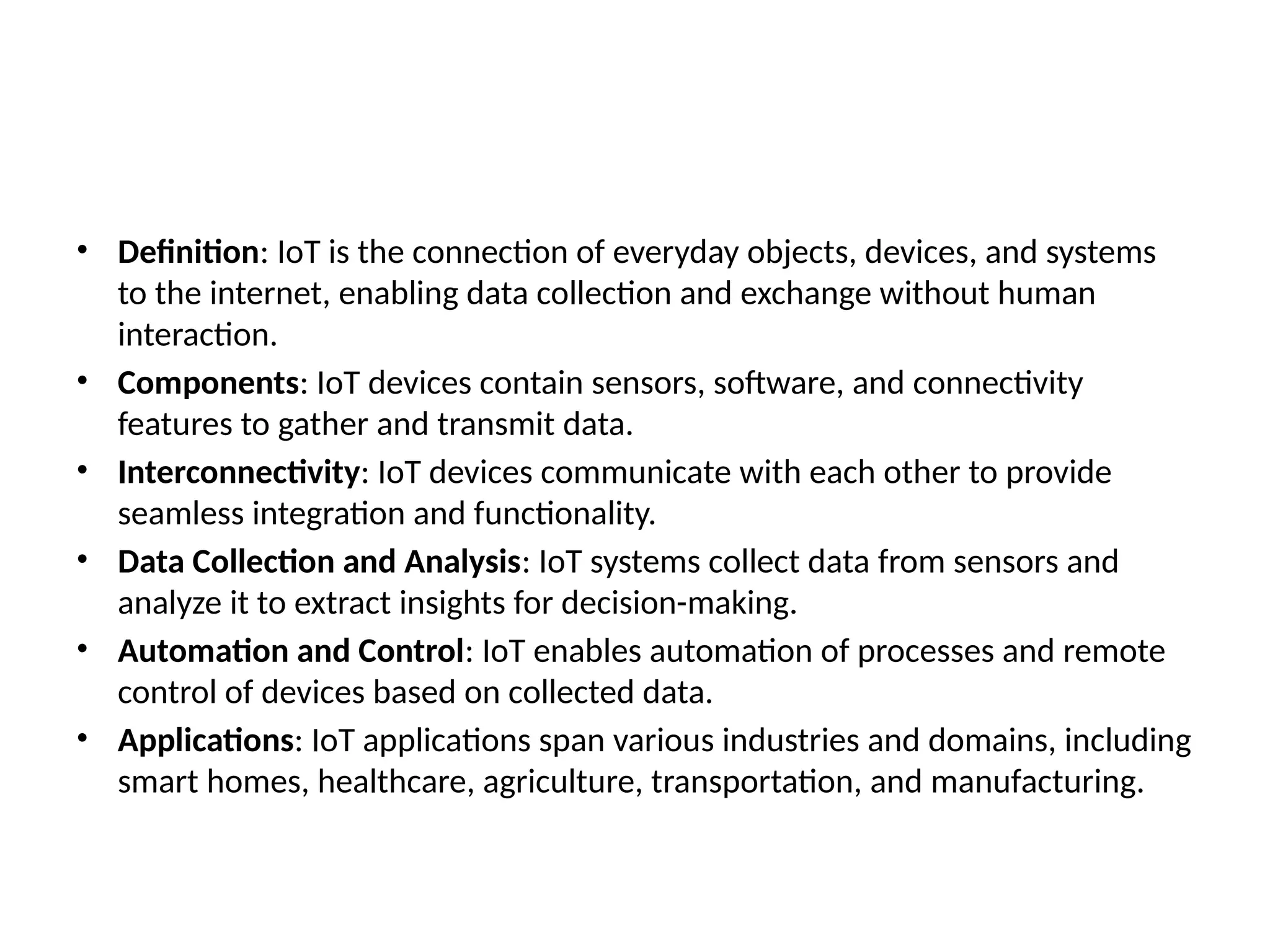 • Definition: IoT is the connection of everyday objects, devices, and systems
to the internet, enabling data collection and exchange without human
interaction.
• Components: IoT devices contain sensors, software, and connectivity
features to gather and transmit data.
• Interconnectivity: IoT devices communicate with each other to provide
seamless integration and functionality.
• Data Collection and Analysis: IoT systems collect data from sensors and
analyze it to extract insights for decision-making.
• Automation and Control: IoT enables automation of processes and remote
control of devices based on collected data.
• Applications: IoT applications span various industries and domains, including
smart homes, healthcare, agriculture, transportation, and manufacturing.
 
