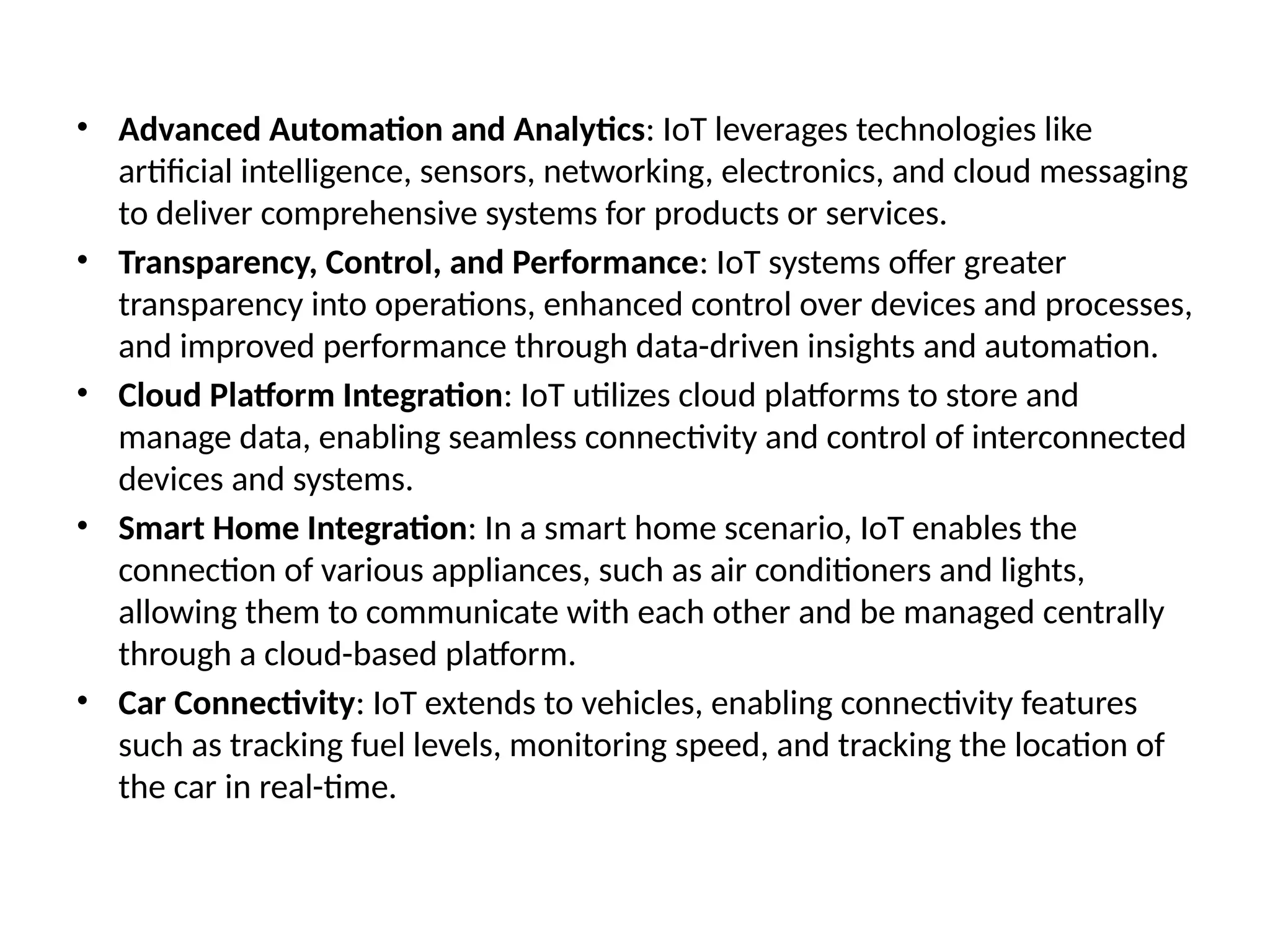 • Advanced Automation and Analytics: IoT leverages technologies like
artificial intelligence, sensors, networking, electronics, and cloud messaging
to deliver comprehensive systems for products or services.
• Transparency, Control, and Performance: IoT systems offer greater
transparency into operations, enhanced control over devices and processes,
and improved performance through data-driven insights and automation.
• Cloud Platform Integration: IoT utilizes cloud platforms to store and
manage data, enabling seamless connectivity and control of interconnected
devices and systems.
• Smart Home Integration: In a smart home scenario, IoT enables the
connection of various appliances, such as air conditioners and lights,
allowing them to communicate with each other and be managed centrally
through a cloud-based platform.
• Car Connectivity: IoT extends to vehicles, enabling connectivity features
such as tracking fuel levels, monitoring speed, and tracking the location of
the car in real-time.
 