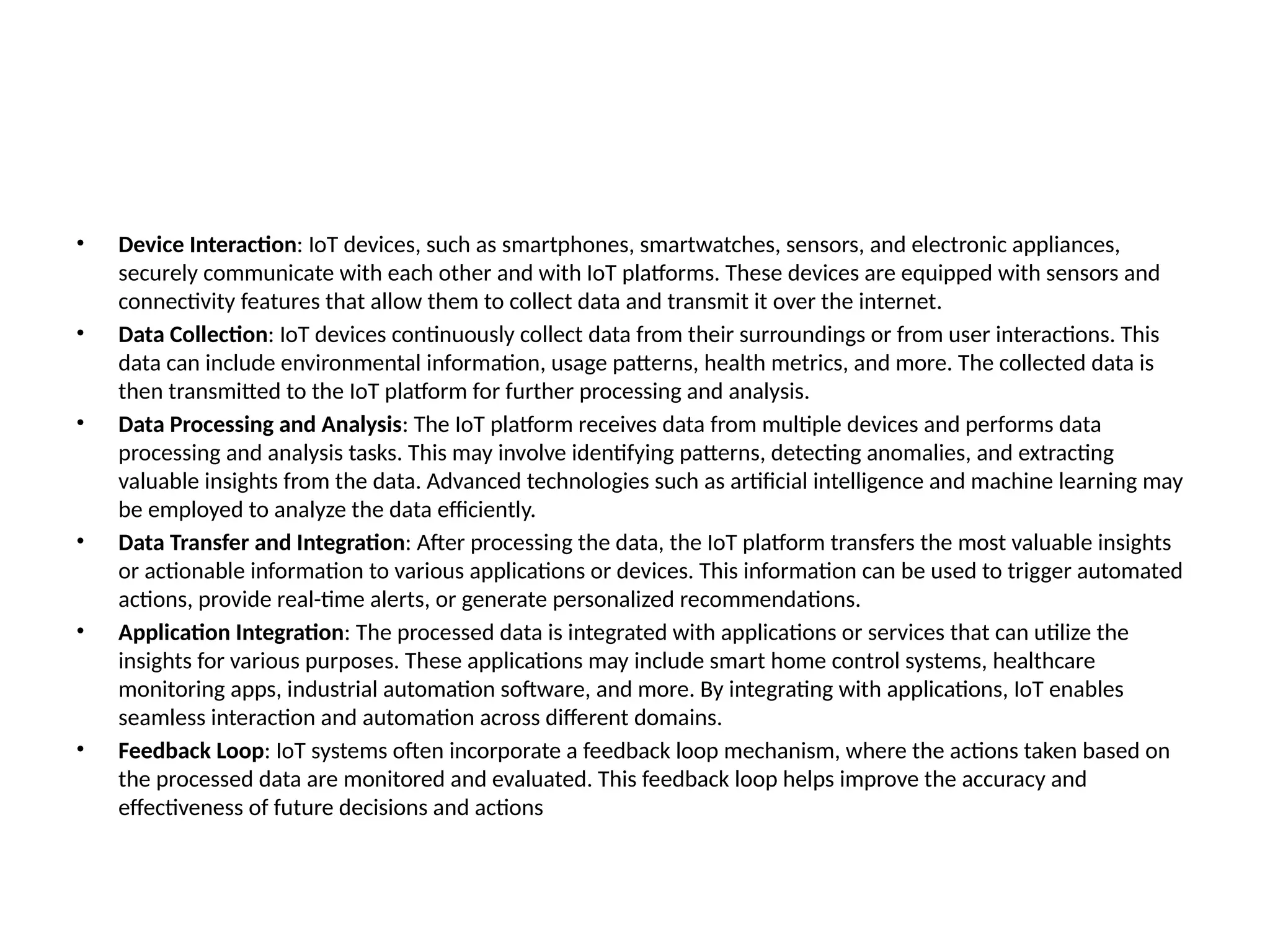 • Device Interaction: IoT devices, such as smartphones, smartwatches, sensors, and electronic appliances,
securely communicate with each other and with IoT platforms. These devices are equipped with sensors and
connectivity features that allow them to collect data and transmit it over the internet.
• Data Collection: IoT devices continuously collect data from their surroundings or from user interactions. This
data can include environmental information, usage patterns, health metrics, and more. The collected data is
then transmitted to the IoT platform for further processing and analysis.
• Data Processing and Analysis: The IoT platform receives data from multiple devices and performs data
processing and analysis tasks. This may involve identifying patterns, detecting anomalies, and extracting
valuable insights from the data. Advanced technologies such as artificial intelligence and machine learning may
be employed to analyze the data efficiently.
• Data Transfer and Integration: After processing the data, the IoT platform transfers the most valuable insights
or actionable information to various applications or devices. This information can be used to trigger automated
actions, provide real-time alerts, or generate personalized recommendations.
• Application Integration: The processed data is integrated with applications or services that can utilize the
insights for various purposes. These applications may include smart home control systems, healthcare
monitoring apps, industrial automation software, and more. By integrating with applications, IoT enables
seamless interaction and automation across different domains.
• Feedback Loop: IoT systems often incorporate a feedback loop mechanism, where the actions taken based on
the processed data are monitored and evaluated. This feedback loop helps improve the accuracy and
effectiveness of future decisions and actions
 