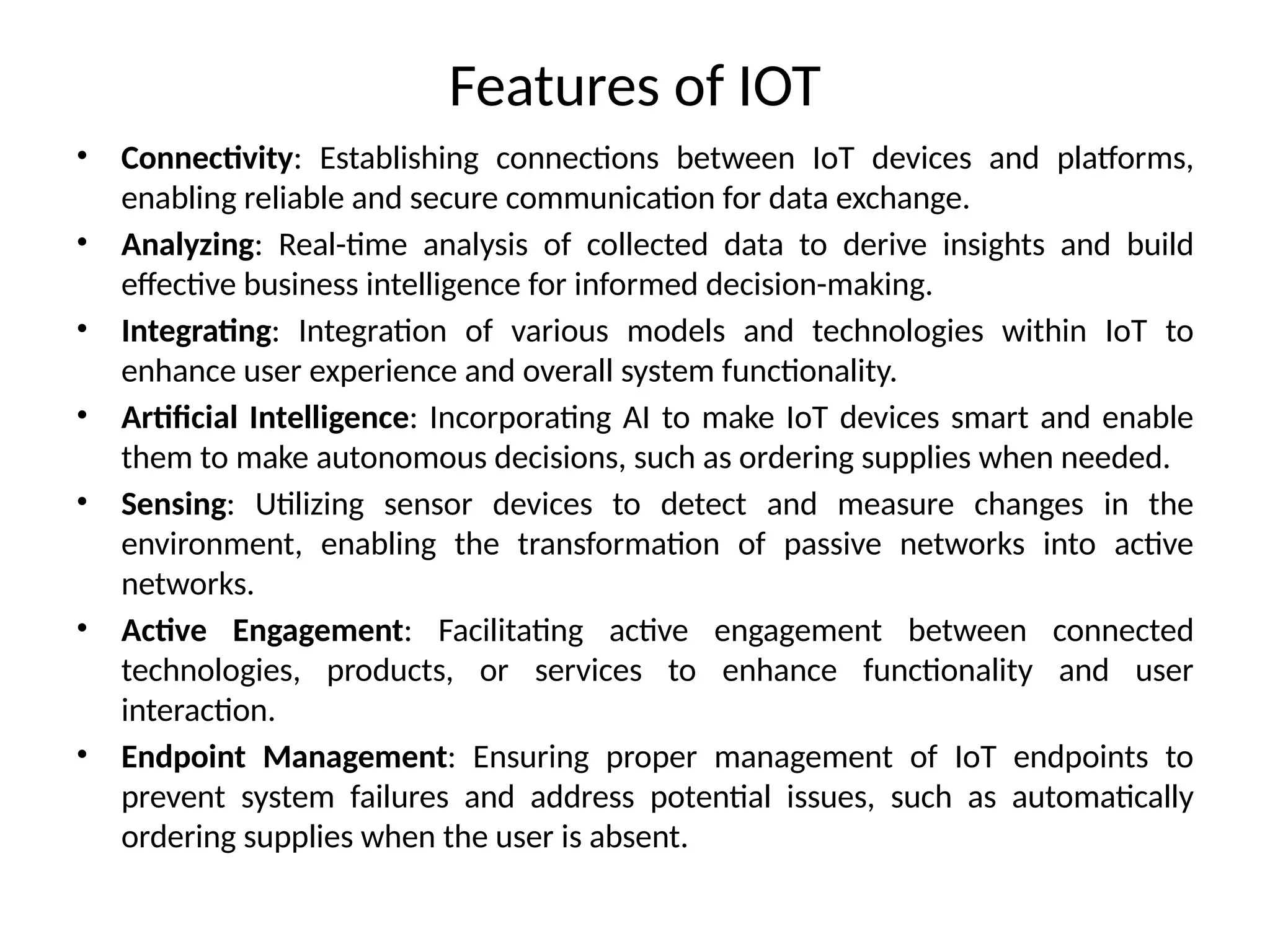 Features of IOT
• Connectivity: Establishing connections between IoT devices and platforms,
enabling reliable and secure communication for data exchange.
• Analyzing: Real-time analysis of collected data to derive insights and build
effective business intelligence for informed decision-making.
• Integrating: Integration of various models and technologies within IoT to
enhance user experience and overall system functionality.
• Artificial Intelligence: Incorporating AI to make IoT devices smart and enable
them to make autonomous decisions, such as ordering supplies when needed.
• Sensing: Utilizing sensor devices to detect and measure changes in the
environment, enabling the transformation of passive networks into active
networks.
• Active Engagement: Facilitating active engagement between connected
technologies, products, or services to enhance functionality and user
interaction.
• Endpoint Management: Ensuring proper management of IoT endpoints to
prevent system failures and address potential issues, such as automatically
ordering supplies when the user is absent.
 