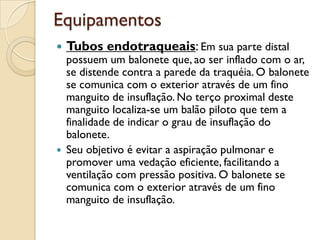 Equipamentos
   Tubos endotraqueais: Em sua parte distal
    possuem um balonete que, ao ser inflado com o ar,
    se distende contra a parede da traquéia. O balonete
    se comunica com o exterior através de um fino
    manguito de insuflação. No terço proximal deste
    manguito localiza-se um balão piloto que tem a
    finalidade de indicar o grau de insuflação do
    balonete.
   Seu objetivo é evitar a aspiração pulmonar e
    promover uma vedação eficiente, facilitando a
    ventilação com pressão positiva. O balonete se
    comunica com o exterior através de um fino
    manguito de insuflação.
 