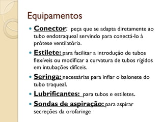 Equipamentos
   Conector: peça que se adapta diretamente ao
    tubo endotraqueal servindo para conectá-lo à
    prótese ventilatória.
   Estilete: para facilitar a introdução de tubos
    flexíveis ou modificar a curvatura de tubos rígidos
    em intubações difíceis.
   Seringa: necessárias para inflar o balonete do
    tubo traqueal.
 Lubrificantes: para tubos e estiletes.
 Sondas de aspiração: para aspirar
    secreções da orofaringe
 
