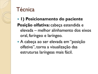Técnica
 1) Posicionamento do paciente
Posição olfativa: cabeça estendida e
  elevada – melhor alinhamento dos eixos
  oral, faríngeo e laríngeo.
 A cabeça ao ser elevada em “posição
  olfativa”, torna a visualização das
  estruturas laríngeas mais fácil.
 