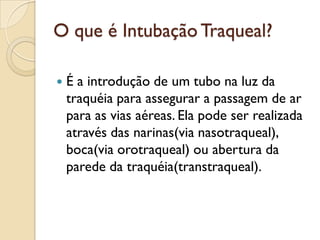 O que é Intubação Traqueal?

   É a introdução de um tubo na luz da
    traquéia para assegurar a passagem de ar
    para as vias aéreas. Ela pode ser realizada
    através das narinas(via nasotraqueal),
    boca(via orotraqueal) ou abertura da
    parede da traquéia(transtraqueal).
 