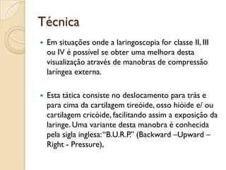 Técnica
   Em situações onde a laringoscopia for classe II, III
    ou IV é possível se obter uma melhora desta
    visualização através de manobras de compressão
    laríngea externa.

   Esta tática consiste no deslocamento para trás e
    para cima da cartilagem tireóide, osso hióide e/ ou
    cartilagem cricóide, facilitando assim a exposição da
    laringe. Uma variante desta manobra é conhecida
    pela sigla inglesa: “B.U.R.P.” (Backward –Upward –
    Right - Pressure),
 