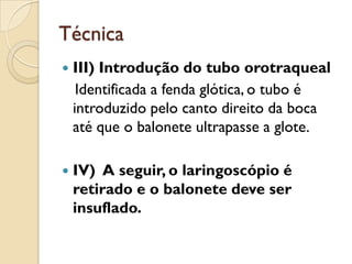 Técnica
   III) Introdução do tubo orotraqueal
     Identificada a fenda glótica, o tubo é
    introduzido pelo canto direito da boca
    até que o balonete ultrapasse a glote.

   IV) A seguir, o laringoscópio é
    retirado e o balonete deve ser
    insuflado.
 
