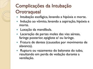 Complicações da Intubação
Orotraqueal
    Intubação esofágica, levando a hipóxia e morte.
    Indução ao vômito, levando a aspiração, hipóxia e
    morte.
    Luxação da mandíbula.
    Laceração de partes moles das vias aéreas,
    faringe posterior, epiglote e/ ou larínge.
    Fratura de dentes (causados por movimento de
    alavanca).
    Ruptura ou vazamento do balonete do tubo,
    resultando em perda de vedação durante a
    ventilação.
 