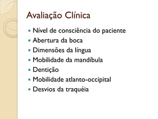Avaliação Clínica
 Nível de consciência do paciente
 Abertura da boca
 Dimensões da língua
 Mobilidade da mandíbula
 Dentição
 Mobilidade atlanto-occipital
 Desvios da traquéia
 
