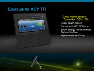 © 2007 Cisco Systems, Inc. All rights reserved. Cisco Public 12/139
Домашняя АСУ ТП
Cisco Home Energy
Controller (CGH-100)
•  Экран Touch screen
•  Поддержка WiFi / Ethernet
•  Smart Energy Profile certified
Zigbee interface
•  Управление из облака
 