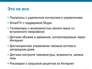 © 2007 Cisco Systems, Inc. All rights reserved. Cisco Public 16/139
Это не все
§  Пылесосы с удаленным контролем и управлением
§  SmartTV с поддержкой Skype
§  Телевизоры с возможностью записи звука со
встроенного микрофона
§  Датчики объема и движения, контролируемые через
Интернет
§  Дистанционное управление газовым котлом в
загородном доме
§  Датчики контроля температуры, влажности, запаха
газа
§  Рисоварки с загрузкой рецептов из Интернет
 
