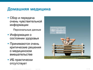 © 2007 Cisco Systems, Inc. All rights reserved. Cisco Public 8/139
Домашняя медицина
§  Сбор и передача
очень чувствительной
информации
Персональные данные
§  Информация о
состоянии здоровья
§  Принимаются очень
критические решения
о медицинском
вмешательстве
§  ИБ практически
отсутствует
 
