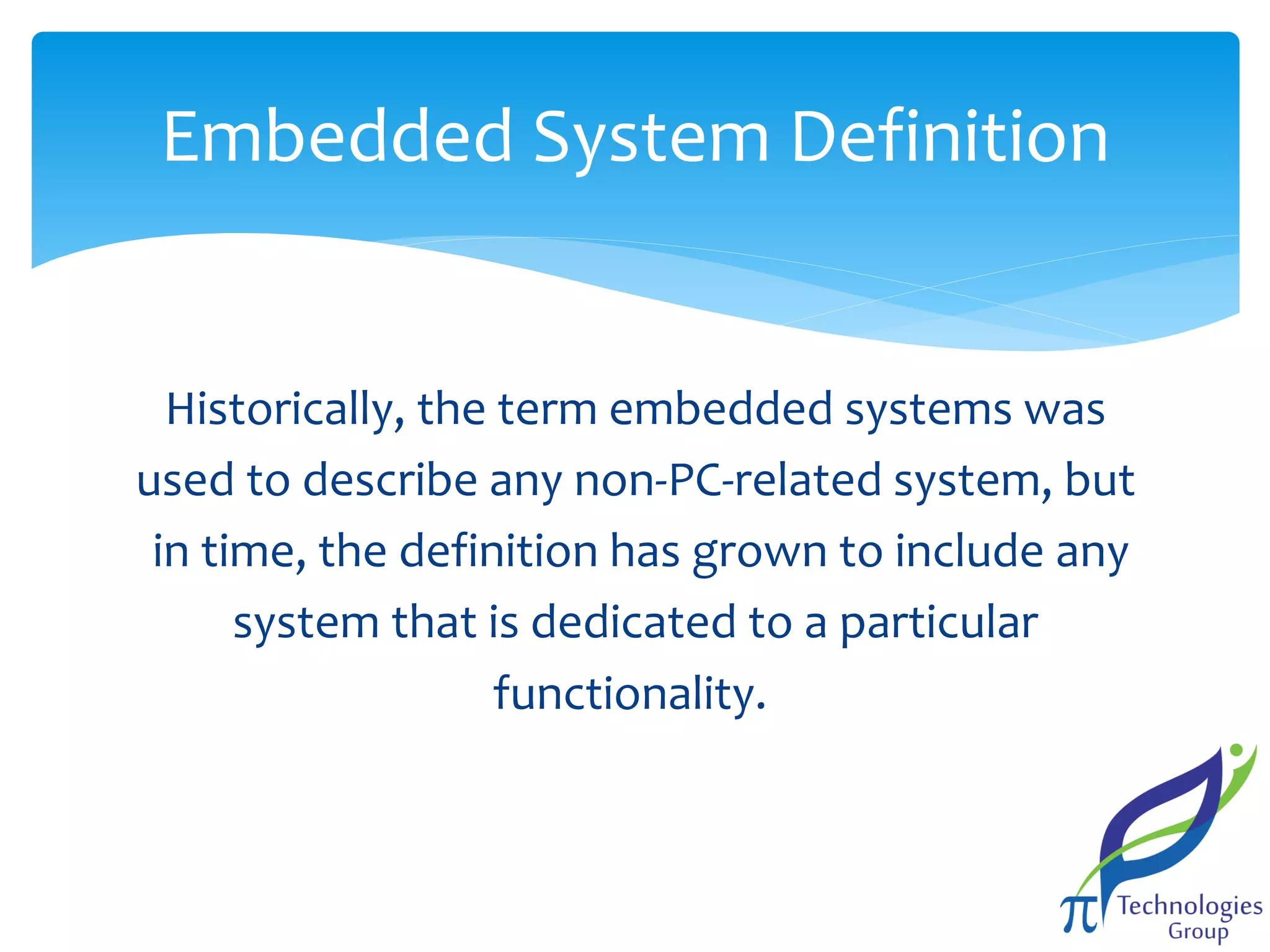 Embedded System Definition

Historically, the term embedded systems was
used to describe any non-PC-related system, but
in time, the definition has grown to include any
system that is dedicated to a particular
functionality.

 
