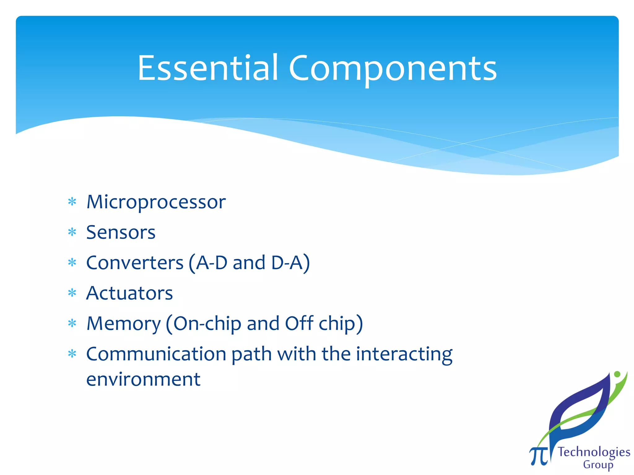 Essential Components







Microprocessor
Sensors
Converters (A-D and D-A)
Actuators
Memory (On-chip and Off chip)
Communication path with the interacting
environment

 