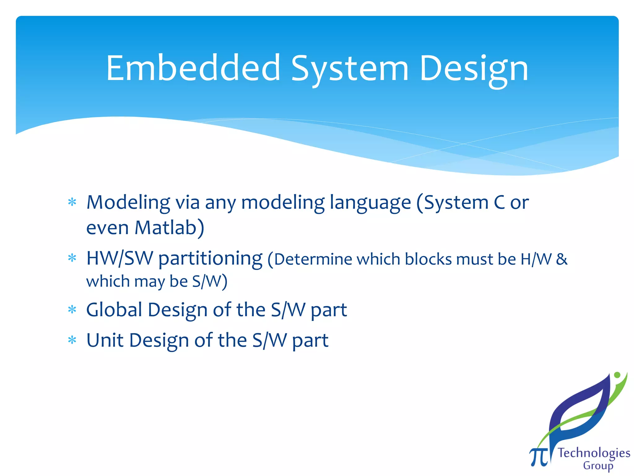 Embedded System Design
 Modeling via any modeling language (System C or
even Matlab)
 HW/SW partitioning (Determine which blocks must be H/W &
which may be S/W)

 Global Design of the S/W part
 Unit Design of the S/W part

 