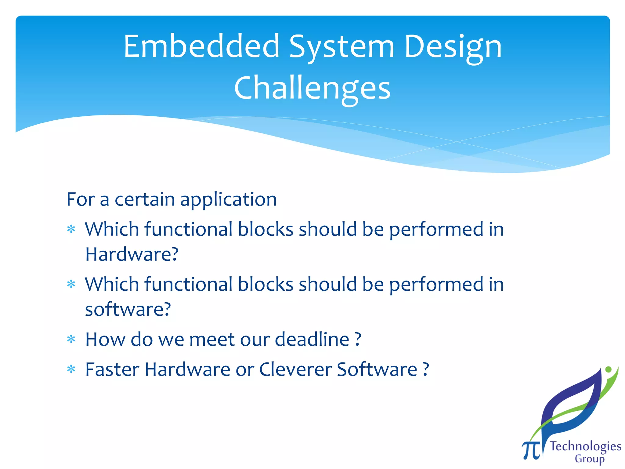 Embedded System Design
Challenges
For a certain application
 Which functional blocks should be performed in
Hardware?
 Which functional blocks should be performed in
software?
 How do we meet our deadline ?
 Faster Hardware or Cleverer Software ?

 