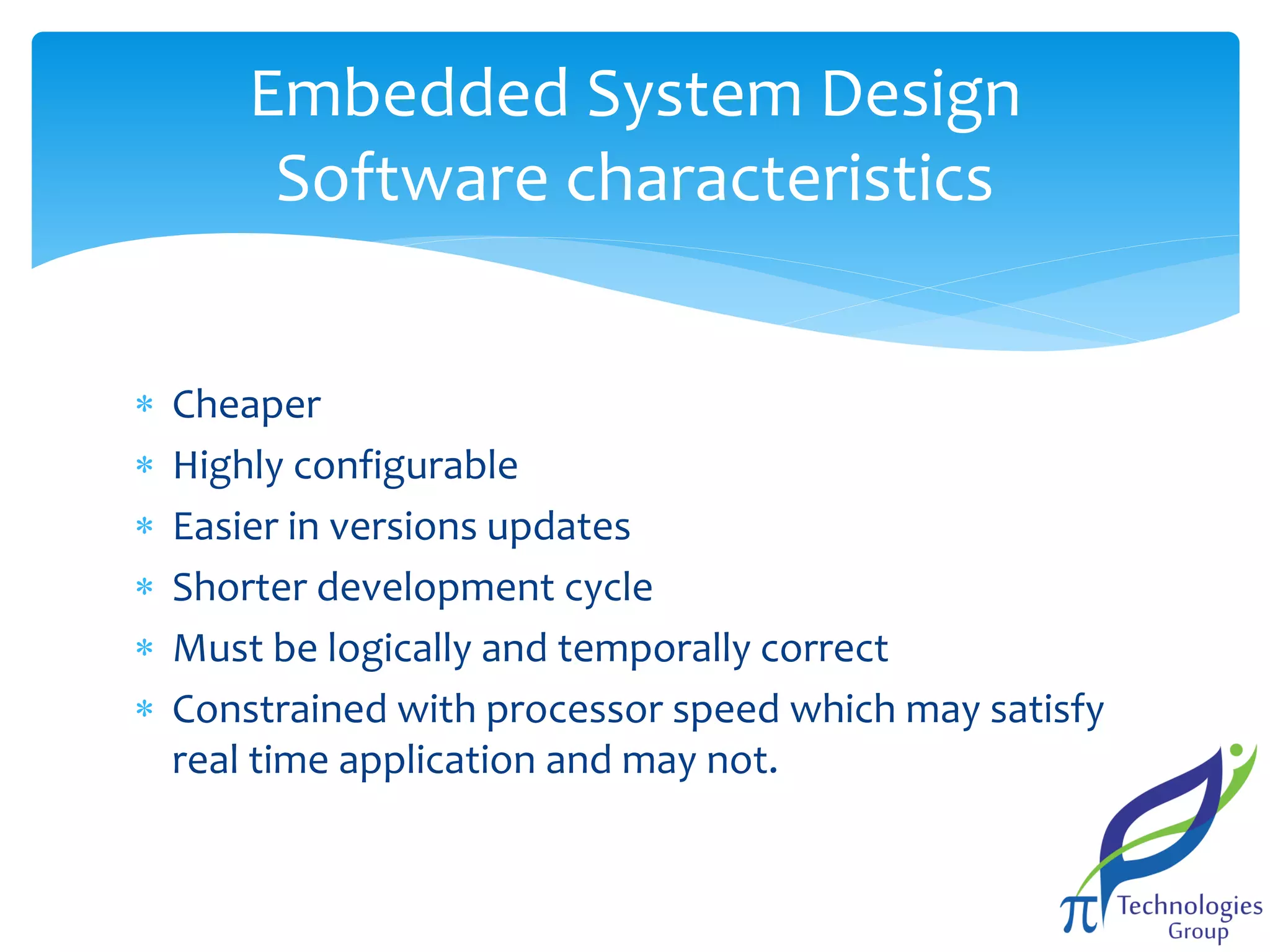 Embedded System Design
Software characteristics







Cheaper
Highly configurable
Easier in versions updates
Shorter development cycle
Must be logically and temporally correct
Constrained with processor speed which may satisfy
real time application and may not.

 