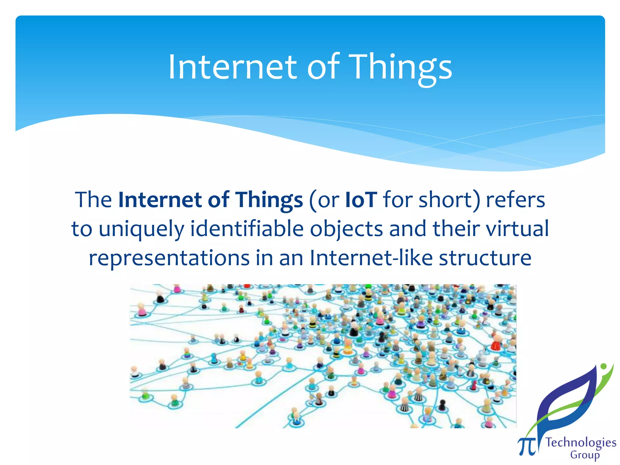 Internet of Things

The Internet of Things (or IoT for short) refers
to uniquely identifiable objects and their virtual
representations in an Internet-like structure

 