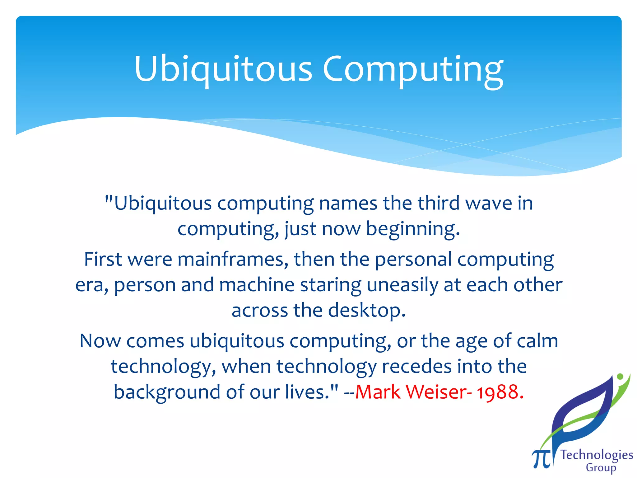 Ubiquitous Computing

"Ubiquitous computing names the third wave in
computing, just now beginning.
First were mainframes, then the personal computing
era, person and machine staring uneasily at each other
across the desktop.
Now comes ubiquitous computing, or the age of calm
technology, when technology recedes into the
background of our lives." --Mark Weiser- 1988.

 
