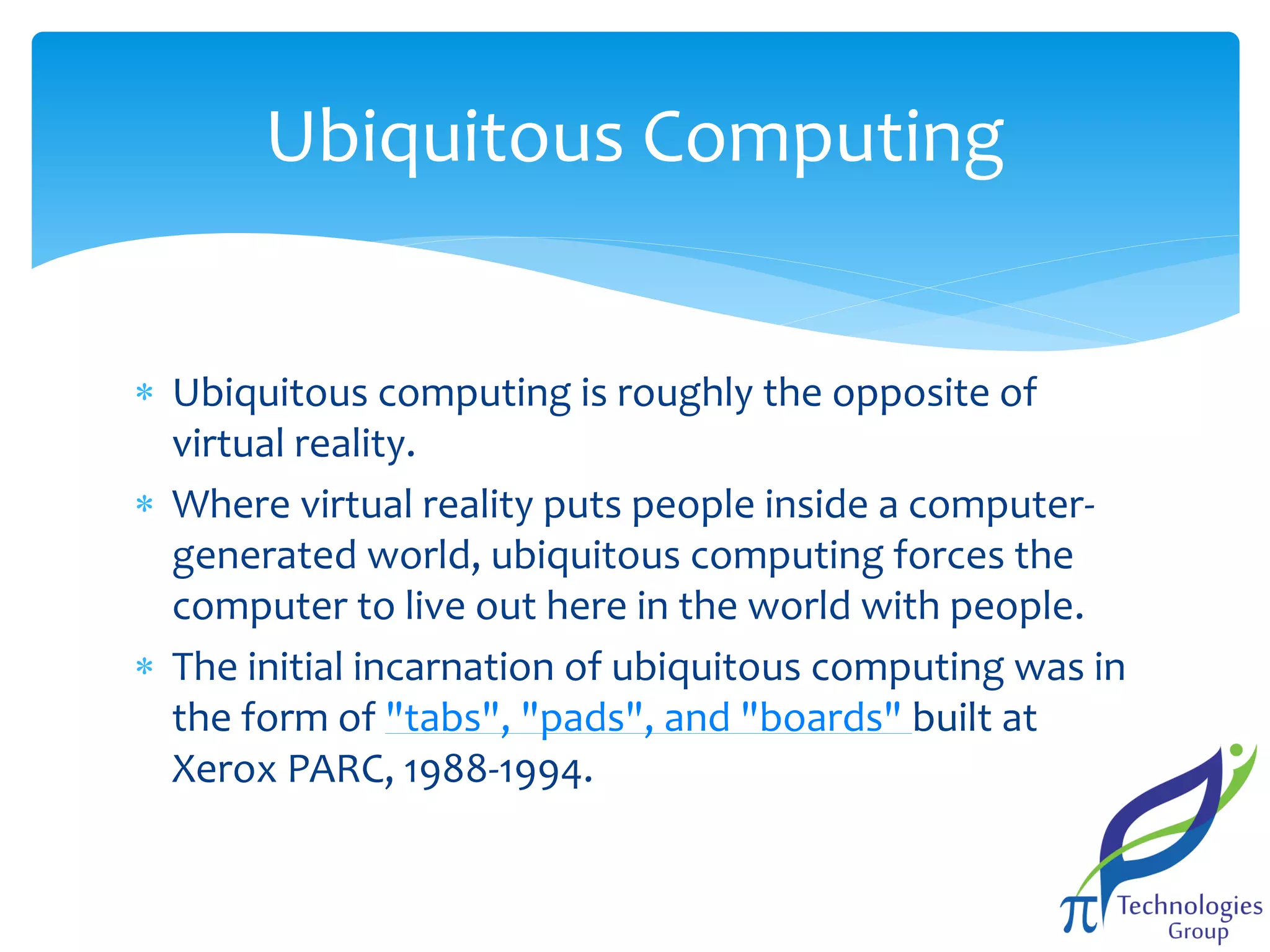Ubiquitous Computing
 Ubiquitous computing is roughly the opposite of
virtual reality.
 Where virtual reality puts people inside a computergenerated world, ubiquitous computing forces the
computer to live out here in the world with people.
 The initial incarnation of ubiquitous computing was in
the form of "tabs", "pads", and "boards" built at
Xerox PARC, 1988-1994.

 